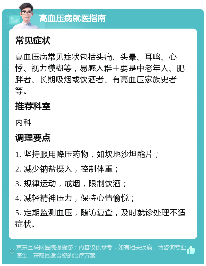 高血压病就医指南 常见症状 高血压病常见症状包括头痛、头晕、耳鸣、心悸、视力模糊等，易感人群主要是中老年人、肥胖者、长期吸烟或饮酒者、有高血压家族史者等。 推荐科室 内科 调理要点 1. 坚持服用降压药物，如坎地沙坦酯片； 2. 减少钠盐摄入，控制体重； 3. 规律运动，戒烟，限制饮酒； 4. 减轻精神压力，保持心情愉悦； 5. 定期监测血压，随访复查，及时就诊处理不适症状。