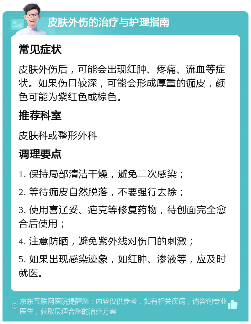 皮肤外伤的治疗与护理指南 常见症状 皮肤外伤后，可能会出现红肿、疼痛、流血等症状。如果伤口较深，可能会形成厚重的痂皮，颜色可能为紫红色或棕色。 推荐科室 皮肤科或整形外科 调理要点 1. 保持局部清洁干燥，避免二次感染； 2. 等待痂皮自然脱落，不要强行去除； 3. 使用喜辽妥、疤克等修复药物，待创面完全愈合后使用； 4. 注意防晒，避免紫外线对伤口的刺激； 5. 如果出现感染迹象，如红肿、渗液等，应及时就医。