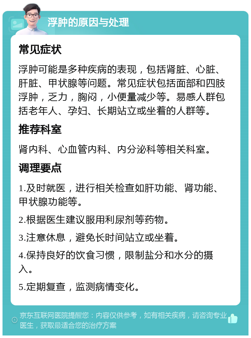 浮肿的原因与处理 常见症状 浮肿可能是多种疾病的表现，包括肾脏、心脏、肝脏、甲状腺等问题。常见症状包括面部和四肢浮肿，乏力，胸闷，小便量减少等。易感人群包括老年人、孕妇、长期站立或坐着的人群等。 推荐科室 肾内科、心血管内科、内分泌科等相关科室。 调理要点 1.及时就医，进行相关检查如肝功能、肾功能、甲状腺功能等。 2.根据医生建议服用利尿剂等药物。 3.注意休息，避免长时间站立或坐着。 4.保持良好的饮食习惯，限制盐分和水分的摄入。 5.定期复查，监测病情变化。