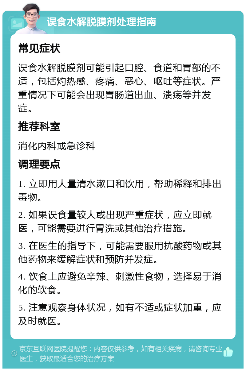 误食水解脱膜剂处理指南 常见症状 误食水解脱膜剂可能引起口腔、食道和胃部的不适，包括灼热感、疼痛、恶心、呕吐等症状。严重情况下可能会出现胃肠道出血、溃疡等并发症。 推荐科室 消化内科或急诊科 调理要点 1. 立即用大量清水漱口和饮用，帮助稀释和排出毒物。 2. 如果误食量较大或出现严重症状，应立即就医，可能需要进行胃洗或其他治疗措施。 3. 在医生的指导下，可能需要服用抗酸药物或其他药物来缓解症状和预防并发症。 4. 饮食上应避免辛辣、刺激性食物，选择易于消化的软食。 5. 注意观察身体状况，如有不适或症状加重，应及时就医。