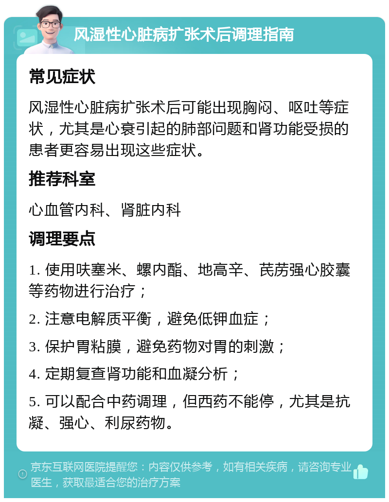 风湿性心脏病扩张术后调理指南 常见症状 风湿性心脏病扩张术后可能出现胸闷、呕吐等症状，尤其是心衰引起的肺部问题和肾功能受损的患者更容易出现这些症状。 推荐科室 心血管内科、肾脏内科 调理要点 1. 使用呋塞米、螺内酯、地高辛、芪苈强心胶囊等药物进行治疗； 2. 注意电解质平衡，避免低钾血症； 3. 保护胃粘膜，避免药物对胃的刺激； 4. 定期复查肾功能和血凝分析； 5. 可以配合中药调理，但西药不能停，尤其是抗凝、强心、利尿药物。