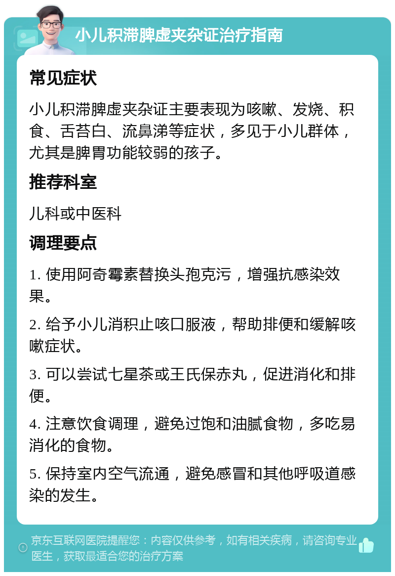 小儿积滞脾虚夹杂证治疗指南 常见症状 小儿积滞脾虚夹杂证主要表现为咳嗽、发烧、积食、舌苔白、流鼻涕等症状，多见于小儿群体，尤其是脾胃功能较弱的孩子。 推荐科室 儿科或中医科 调理要点 1. 使用阿奇霉素替换头孢克污，增强抗感染效果。 2. 给予小儿消积止咳口服液，帮助排便和缓解咳嗽症状。 3. 可以尝试七星茶或王氏保赤丸，促进消化和排便。 4. 注意饮食调理，避免过饱和油腻食物，多吃易消化的食物。 5. 保持室内空气流通，避免感冒和其他呼吸道感染的发生。