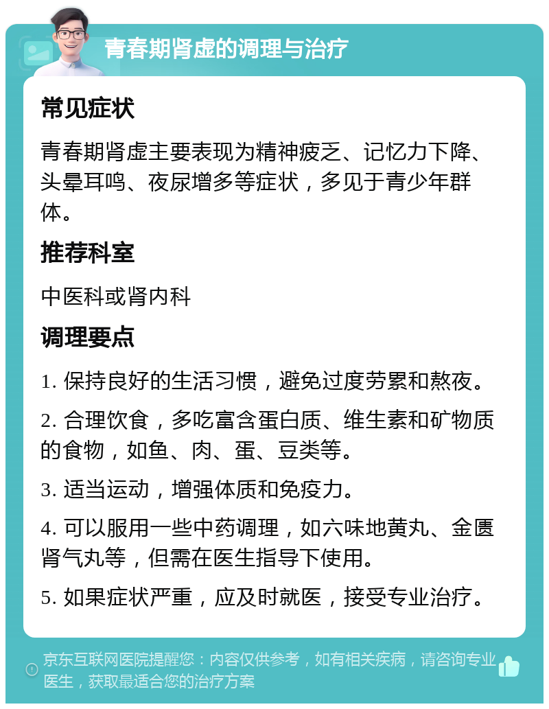 青春期肾虚的调理与治疗 常见症状 青春期肾虚主要表现为精神疲乏、记忆力下降、头晕耳鸣、夜尿增多等症状，多见于青少年群体。 推荐科室 中医科或肾内科 调理要点 1. 保持良好的生活习惯，避免过度劳累和熬夜。 2. 合理饮食，多吃富含蛋白质、维生素和矿物质的食物，如鱼、肉、蛋、豆类等。 3. 适当运动，增强体质和免疫力。 4. 可以服用一些中药调理，如六味地黄丸、金匮肾气丸等，但需在医生指导下使用。 5. 如果症状严重，应及时就医，接受专业治疗。