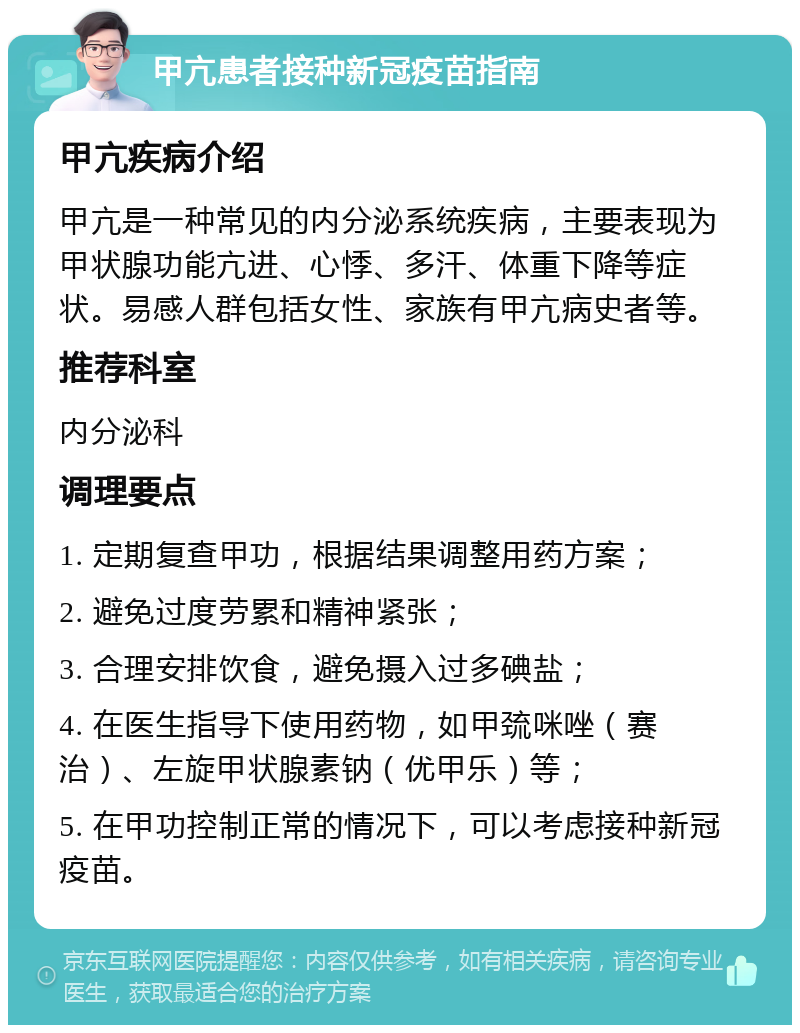 甲亢患者接种新冠疫苗指南 甲亢疾病介绍 甲亢是一种常见的内分泌系统疾病，主要表现为甲状腺功能亢进、心悸、多汗、体重下降等症状。易感人群包括女性、家族有甲亢病史者等。 推荐科室 内分泌科 调理要点 1. 定期复查甲功，根据结果调整用药方案； 2. 避免过度劳累和精神紧张； 3. 合理安排饮食，避免摄入过多碘盐； 4. 在医生指导下使用药物，如甲巯咪唑（赛治）、左旋甲状腺素钠（优甲乐）等； 5. 在甲功控制正常的情况下，可以考虑接种新冠疫苗。