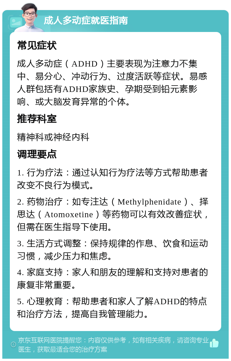 成人多动症就医指南 常见症状 成人多动症（ADHD）主要表现为注意力不集中、易分心、冲动行为、过度活跃等症状。易感人群包括有ADHD家族史、孕期受到铅元素影响、或大脑发育异常的个体。 推荐科室 精神科或神经内科 调理要点 1. 行为疗法：通过认知行为疗法等方式帮助患者改变不良行为模式。 2. 药物治疗：如专注达（Methylphenidate）、择思达（Atomoxetine）等药物可以有效改善症状，但需在医生指导下使用。 3. 生活方式调整：保持规律的作息、饮食和运动习惯，减少压力和焦虑。 4. 家庭支持：家人和朋友的理解和支持对患者的康复非常重要。 5. 心理教育：帮助患者和家人了解ADHD的特点和治疗方法，提高自我管理能力。