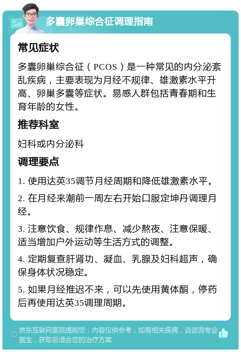 多囊卵巢综合征调理指南 常见症状 多囊卵巢综合征（PCOS）是一种常见的内分泌紊乱疾病，主要表现为月经不规律、雄激素水平升高、卵巢多囊等症状。易感人群包括青春期和生育年龄的女性。 推荐科室 妇科或内分泌科 调理要点 1. 使用达英35调节月经周期和降低雄激素水平。 2. 在月经来潮前一周左右开始口服定坤丹调理月经。 3. 注意饮食、规律作息、减少熬夜、注意保暖、适当增加户外运动等生活方式的调整。 4. 定期复查肝肾功、凝血、乳腺及妇科超声，确保身体状况稳定。 5. 如果月经推迟不来，可以先使用黄体酮，停药后再使用达英35调理周期。