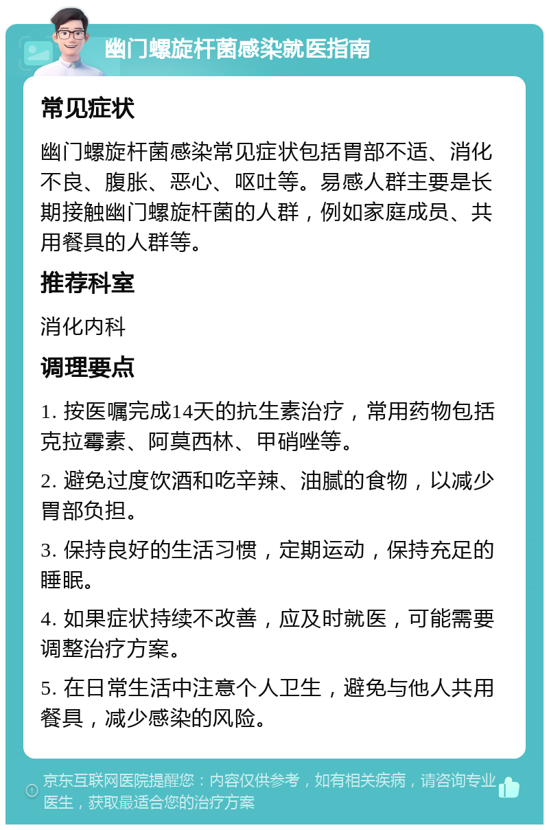 幽门螺旋杆菌感染就医指南 常见症状 幽门螺旋杆菌感染常见症状包括胃部不适、消化不良、腹胀、恶心、呕吐等。易感人群主要是长期接触幽门螺旋杆菌的人群，例如家庭成员、共用餐具的人群等。 推荐科室 消化内科 调理要点 1. 按医嘱完成14天的抗生素治疗，常用药物包括克拉霉素、阿莫西林、甲硝唑等。 2. 避免过度饮酒和吃辛辣、油腻的食物，以减少胃部负担。 3. 保持良好的生活习惯，定期运动，保持充足的睡眠。 4. 如果症状持续不改善，应及时就医，可能需要调整治疗方案。 5. 在日常生活中注意个人卫生，避免与他人共用餐具，减少感染的风险。