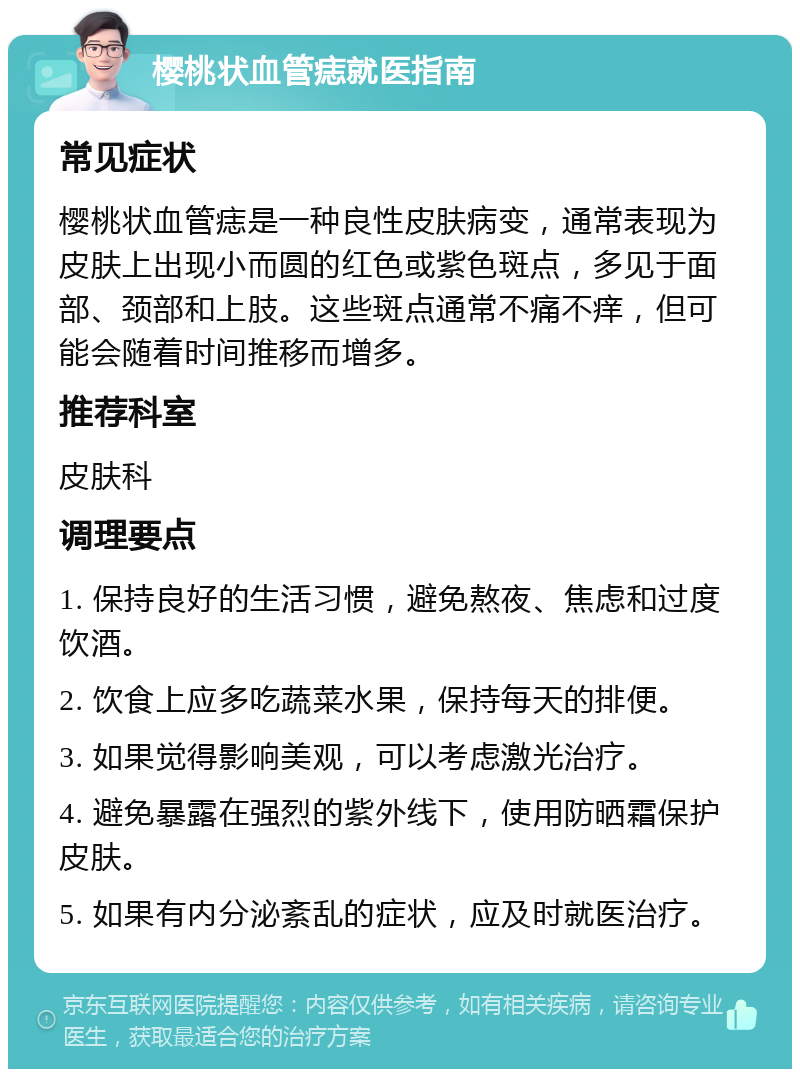 樱桃状血管痣就医指南 常见症状 樱桃状血管痣是一种良性皮肤病变，通常表现为皮肤上出现小而圆的红色或紫色斑点，多见于面部、颈部和上肢。这些斑点通常不痛不痒，但可能会随着时间推移而增多。 推荐科室 皮肤科 调理要点 1. 保持良好的生活习惯，避免熬夜、焦虑和过度饮酒。 2. 饮食上应多吃蔬菜水果，保持每天的排便。 3. 如果觉得影响美观，可以考虑激光治疗。 4. 避免暴露在强烈的紫外线下，使用防晒霜保护皮肤。 5. 如果有内分泌紊乱的症状，应及时就医治疗。