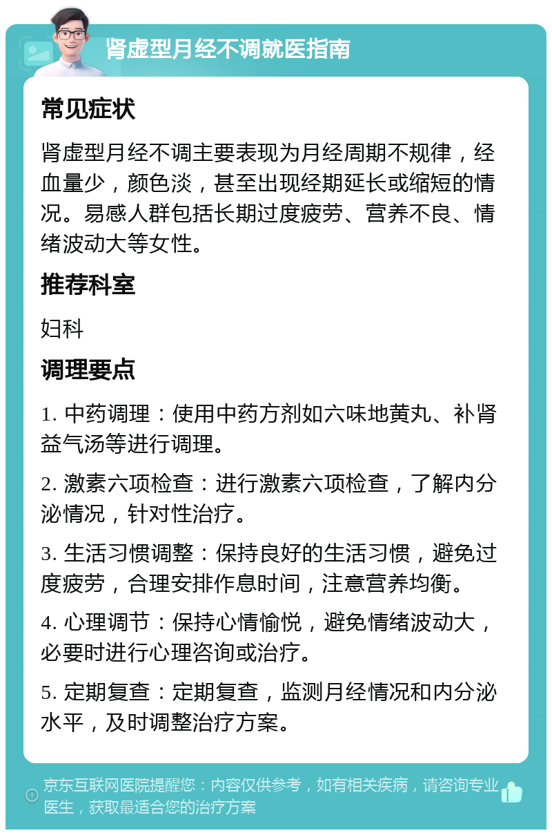 肾虚型月经不调就医指南 常见症状 肾虚型月经不调主要表现为月经周期不规律，经血量少，颜色淡，甚至出现经期延长或缩短的情况。易感人群包括长期过度疲劳、营养不良、情绪波动大等女性。 推荐科室 妇科 调理要点 1. 中药调理：使用中药方剂如六味地黄丸、补肾益气汤等进行调理。 2. 激素六项检查：进行激素六项检查，了解内分泌情况，针对性治疗。 3. 生活习惯调整：保持良好的生活习惯，避免过度疲劳，合理安排作息时间，注意营养均衡。 4. 心理调节：保持心情愉悦，避免情绪波动大，必要时进行心理咨询或治疗。 5. 定期复查：定期复查，监测月经情况和内分泌水平，及时调整治疗方案。