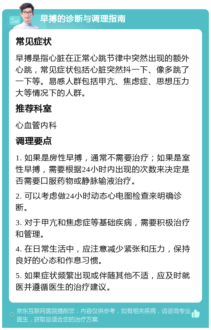 早搏的诊断与调理指南 常见症状 早搏是指心脏在正常心跳节律中突然出现的额外心跳，常见症状包括心脏突然抖一下、像多跳了一下等。易感人群包括甲亢、焦虑症、思想压力大等情况下的人群。 推荐科室 心血管内科 调理要点 1. 如果是房性早搏，通常不需要治疗；如果是室性早搏，需要根据24小时内出现的次数来决定是否需要口服药物或静脉输液治疗。 2. 可以考虑做24小时动态心电图检查来明确诊断。 3. 对于甲亢和焦虑症等基础疾病，需要积极治疗和管理。 4. 在日常生活中，应注意减少紧张和压力，保持良好的心态和作息习惯。 5. 如果症状频繁出现或伴随其他不适，应及时就医并遵循医生的治疗建议。