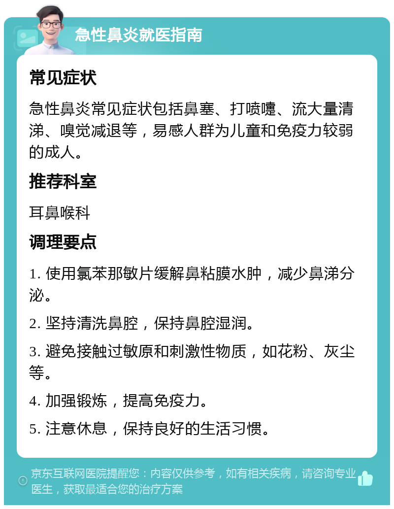 急性鼻炎就医指南 常见症状 急性鼻炎常见症状包括鼻塞、打喷嚏、流大量清涕、嗅觉减退等，易感人群为儿童和免疫力较弱的成人。 推荐科室 耳鼻喉科 调理要点 1. 使用氯苯那敏片缓解鼻粘膜水肿，减少鼻涕分泌。 2. 坚持清洗鼻腔，保持鼻腔湿润。 3. 避免接触过敏原和刺激性物质，如花粉、灰尘等。 4. 加强锻炼，提高免疫力。 5. 注意休息，保持良好的生活习惯。