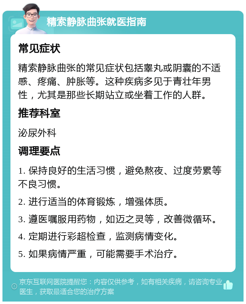 精索静脉曲张就医指南 常见症状 精索静脉曲张的常见症状包括睾丸或阴囊的不适感、疼痛、肿胀等。这种疾病多见于青壮年男性，尤其是那些长期站立或坐着工作的人群。 推荐科室 泌尿外科 调理要点 1. 保持良好的生活习惯，避免熬夜、过度劳累等不良习惯。 2. 进行适当的体育锻炼，增强体质。 3. 遵医嘱服用药物，如迈之灵等，改善微循环。 4. 定期进行彩超检查，监测病情变化。 5. 如果病情严重，可能需要手术治疗。