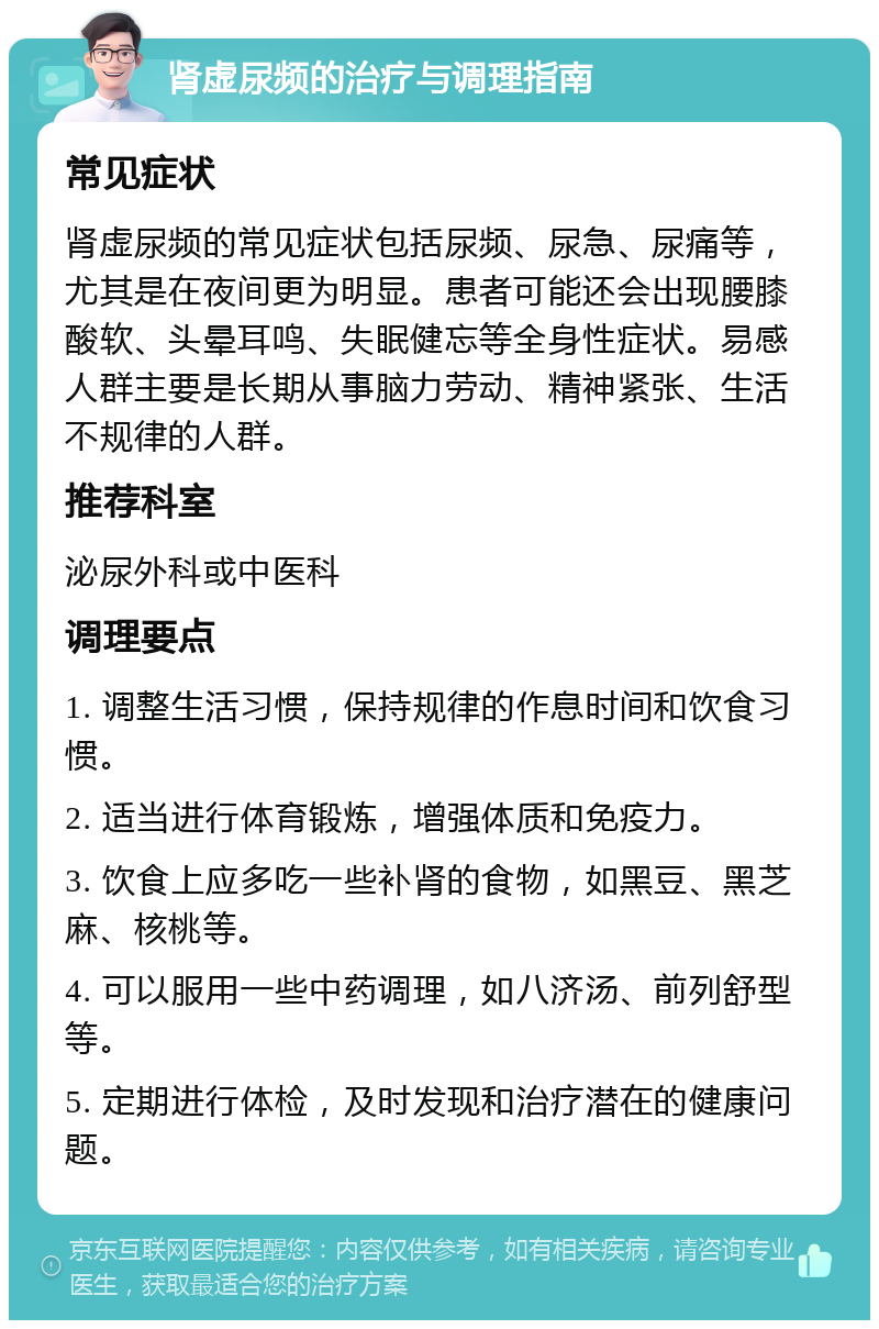 肾虚尿频的治疗与调理指南 常见症状 肾虚尿频的常见症状包括尿频、尿急、尿痛等，尤其是在夜间更为明显。患者可能还会出现腰膝酸软、头晕耳鸣、失眠健忘等全身性症状。易感人群主要是长期从事脑力劳动、精神紧张、生活不规律的人群。 推荐科室 泌尿外科或中医科 调理要点 1. 调整生活习惯，保持规律的作息时间和饮食习惯。 2. 适当进行体育锻炼，增强体质和免疫力。 3. 饮食上应多吃一些补肾的食物，如黑豆、黑芝麻、核桃等。 4. 可以服用一些中药调理，如八济汤、前列舒型等。 5. 定期进行体检，及时发现和治疗潜在的健康问题。