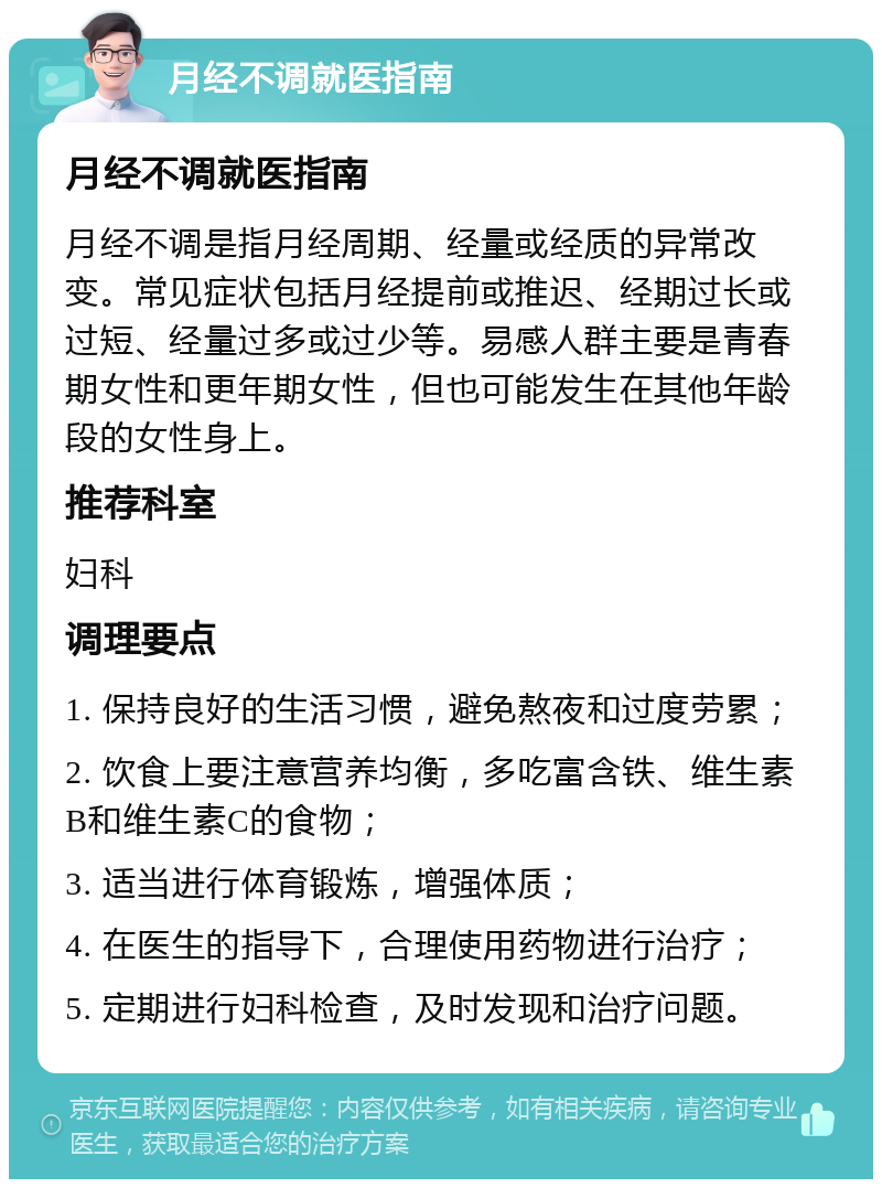 月经不调就医指南 月经不调就医指南 月经不调是指月经周期、经量或经质的异常改变。常见症状包括月经提前或推迟、经期过长或过短、经量过多或过少等。易感人群主要是青春期女性和更年期女性，但也可能发生在其他年龄段的女性身上。 推荐科室 妇科 调理要点 1. 保持良好的生活习惯，避免熬夜和过度劳累； 2. 饮食上要注意营养均衡，多吃富含铁、维生素B和维生素C的食物； 3. 适当进行体育锻炼，增强体质； 4. 在医生的指导下，合理使用药物进行治疗； 5. 定期进行妇科检查，及时发现和治疗问题。