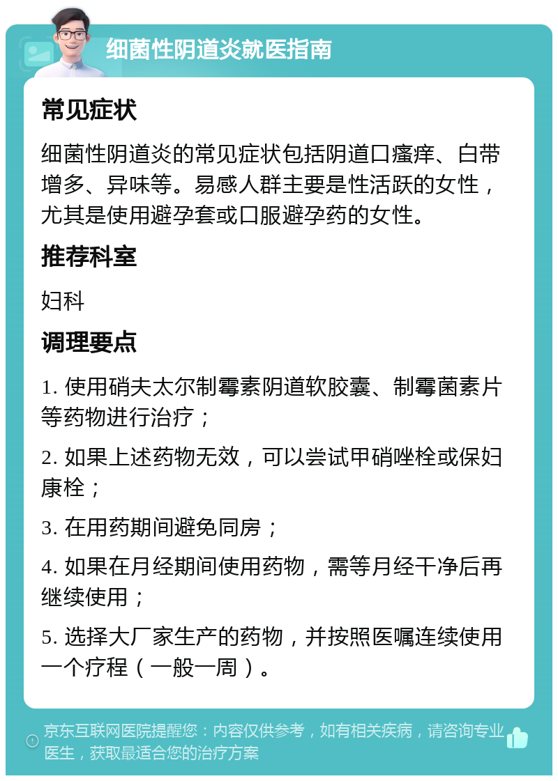 细菌性阴道炎就医指南 常见症状 细菌性阴道炎的常见症状包括阴道口瘙痒、白带增多、异味等。易感人群主要是性活跃的女性，尤其是使用避孕套或口服避孕药的女性。 推荐科室 妇科 调理要点 1. 使用硝夫太尔制霉素阴道软胶囊、制霉菌素片等药物进行治疗； 2. 如果上述药物无效，可以尝试甲硝唑栓或保妇康栓； 3. 在用药期间避免同房； 4. 如果在月经期间使用药物，需等月经干净后再继续使用； 5. 选择大厂家生产的药物，并按照医嘱连续使用一个疗程（一般一周）。