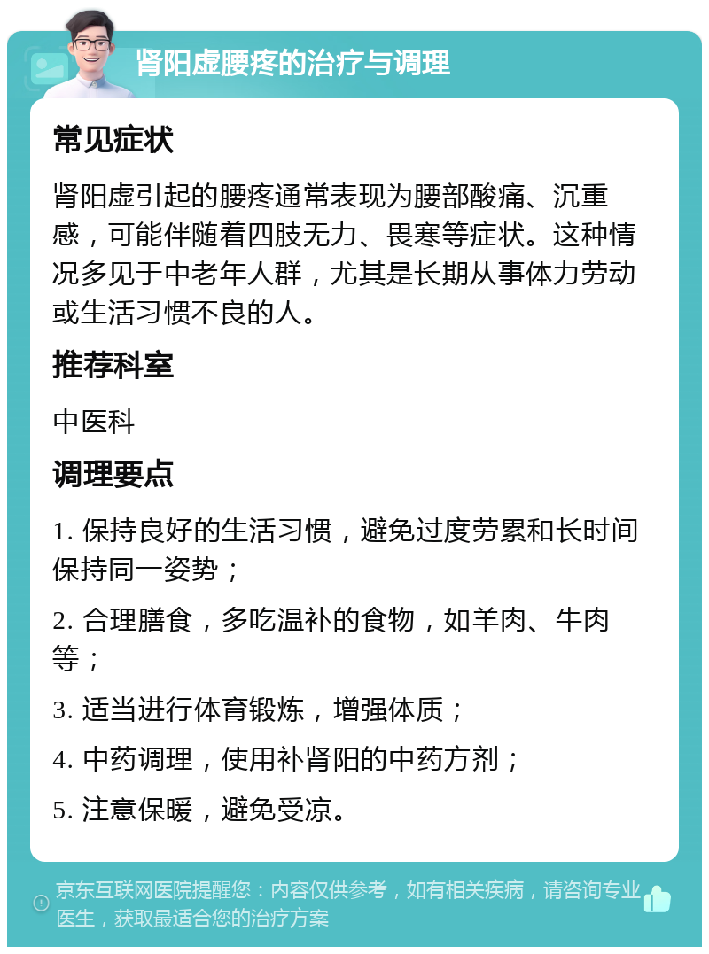 肾阳虚腰疼的治疗与调理 常见症状 肾阳虚引起的腰疼通常表现为腰部酸痛、沉重感，可能伴随着四肢无力、畏寒等症状。这种情况多见于中老年人群，尤其是长期从事体力劳动或生活习惯不良的人。 推荐科室 中医科 调理要点 1. 保持良好的生活习惯，避免过度劳累和长时间保持同一姿势； 2. 合理膳食，多吃温补的食物，如羊肉、牛肉等； 3. 适当进行体育锻炼，增强体质； 4. 中药调理，使用补肾阳的中药方剂； 5. 注意保暖，避免受凉。