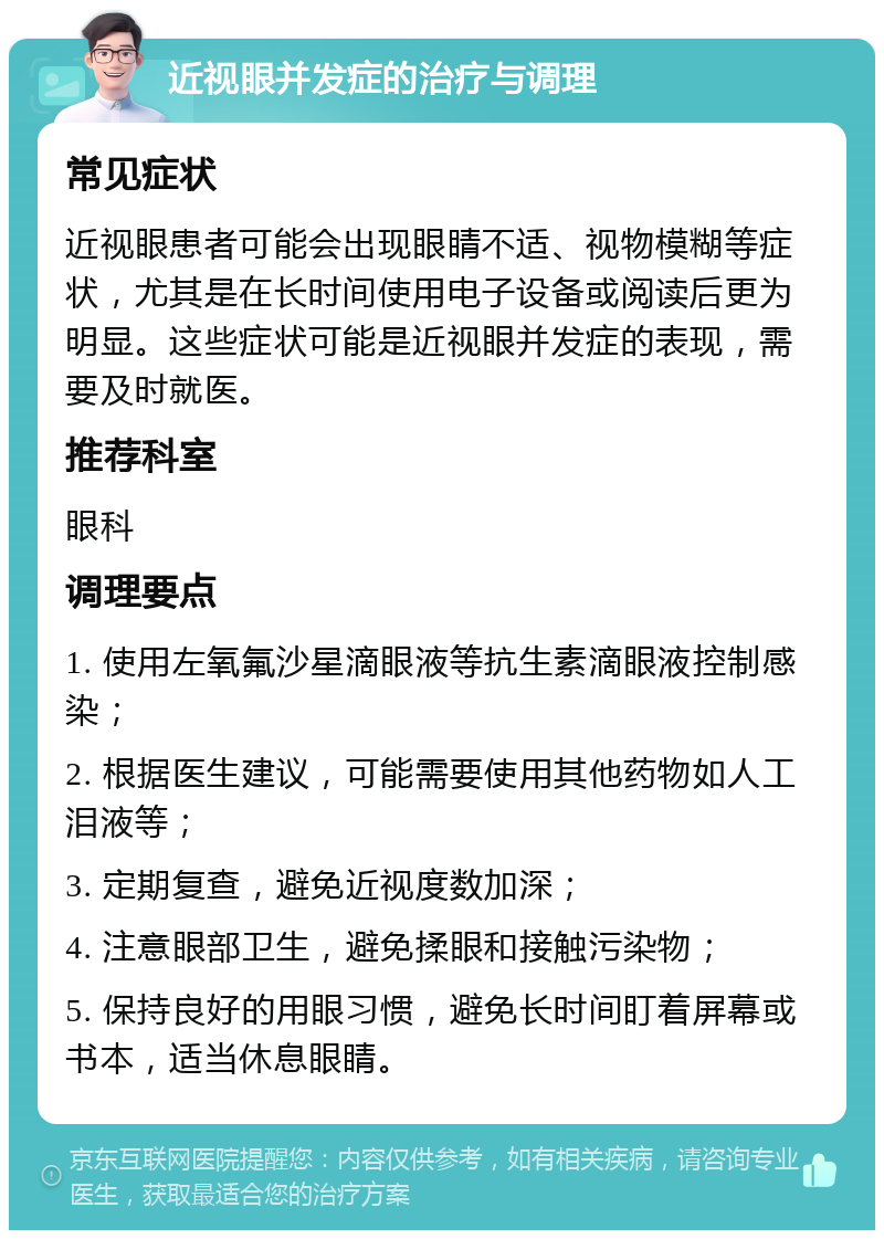 近视眼并发症的治疗与调理 常见症状 近视眼患者可能会出现眼睛不适、视物模糊等症状，尤其是在长时间使用电子设备或阅读后更为明显。这些症状可能是近视眼并发症的表现，需要及时就医。 推荐科室 眼科 调理要点 1. 使用左氧氟沙星滴眼液等抗生素滴眼液控制感染； 2. 根据医生建议，可能需要使用其他药物如人工泪液等； 3. 定期复查，避免近视度数加深； 4. 注意眼部卫生，避免揉眼和接触污染物； 5. 保持良好的用眼习惯，避免长时间盯着屏幕或书本，适当休息眼睛。