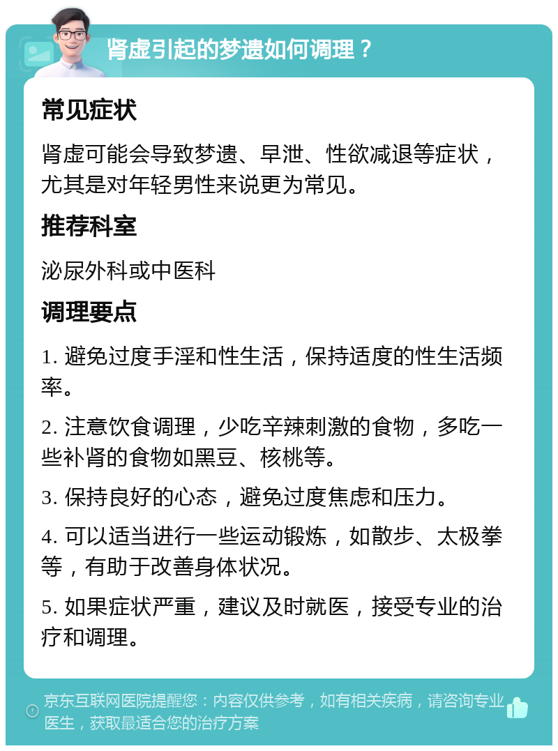 肾虚引起的梦遗如何调理？ 常见症状 肾虚可能会导致梦遗、早泄、性欲减退等症状，尤其是对年轻男性来说更为常见。 推荐科室 泌尿外科或中医科 调理要点 1. 避免过度手淫和性生活，保持适度的性生活频率。 2. 注意饮食调理，少吃辛辣刺激的食物，多吃一些补肾的食物如黑豆、核桃等。 3. 保持良好的心态，避免过度焦虑和压力。 4. 可以适当进行一些运动锻炼，如散步、太极拳等，有助于改善身体状况。 5. 如果症状严重，建议及时就医，接受专业的治疗和调理。