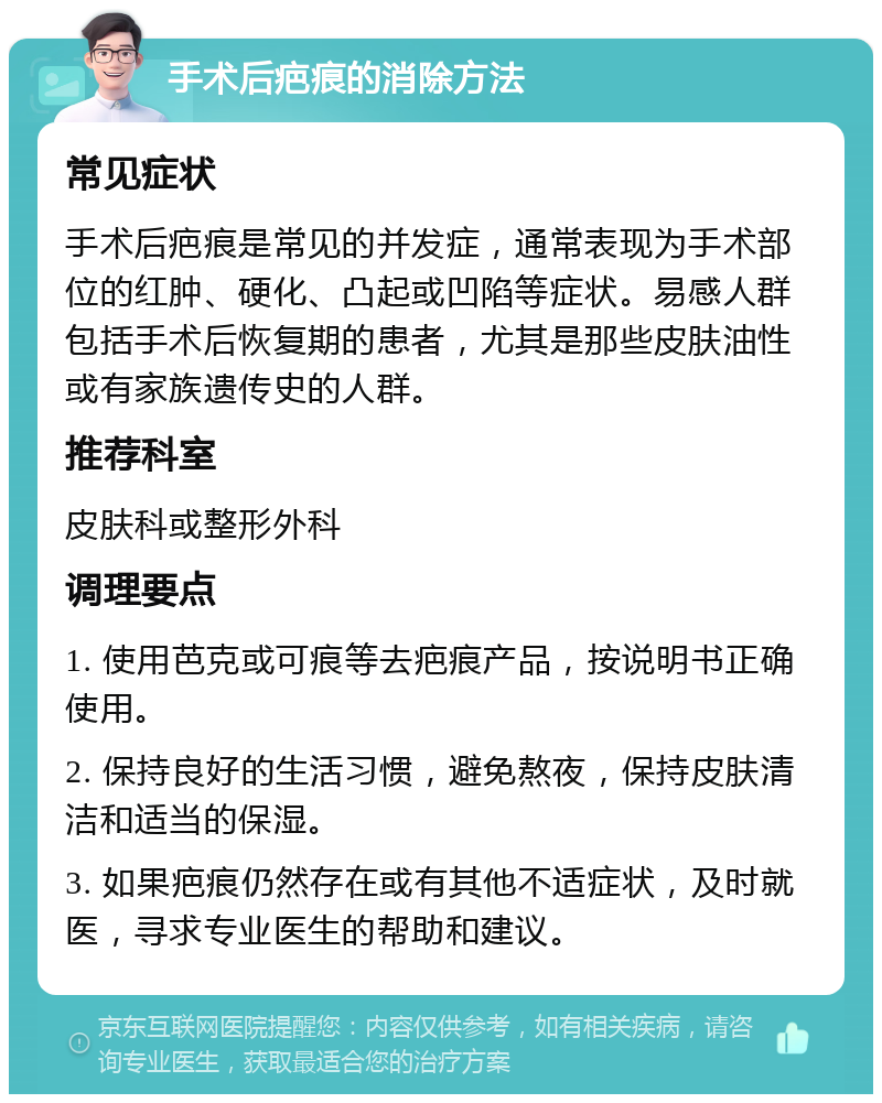 手术后疤痕的消除方法 常见症状 手术后疤痕是常见的并发症，通常表现为手术部位的红肿、硬化、凸起或凹陷等症状。易感人群包括手术后恢复期的患者，尤其是那些皮肤油性或有家族遗传史的人群。 推荐科室 皮肤科或整形外科 调理要点 1. 使用芭克或可痕等去疤痕产品，按说明书正确使用。 2. 保持良好的生活习惯，避免熬夜，保持皮肤清洁和适当的保湿。 3. 如果疤痕仍然存在或有其他不适症状，及时就医，寻求专业医生的帮助和建议。