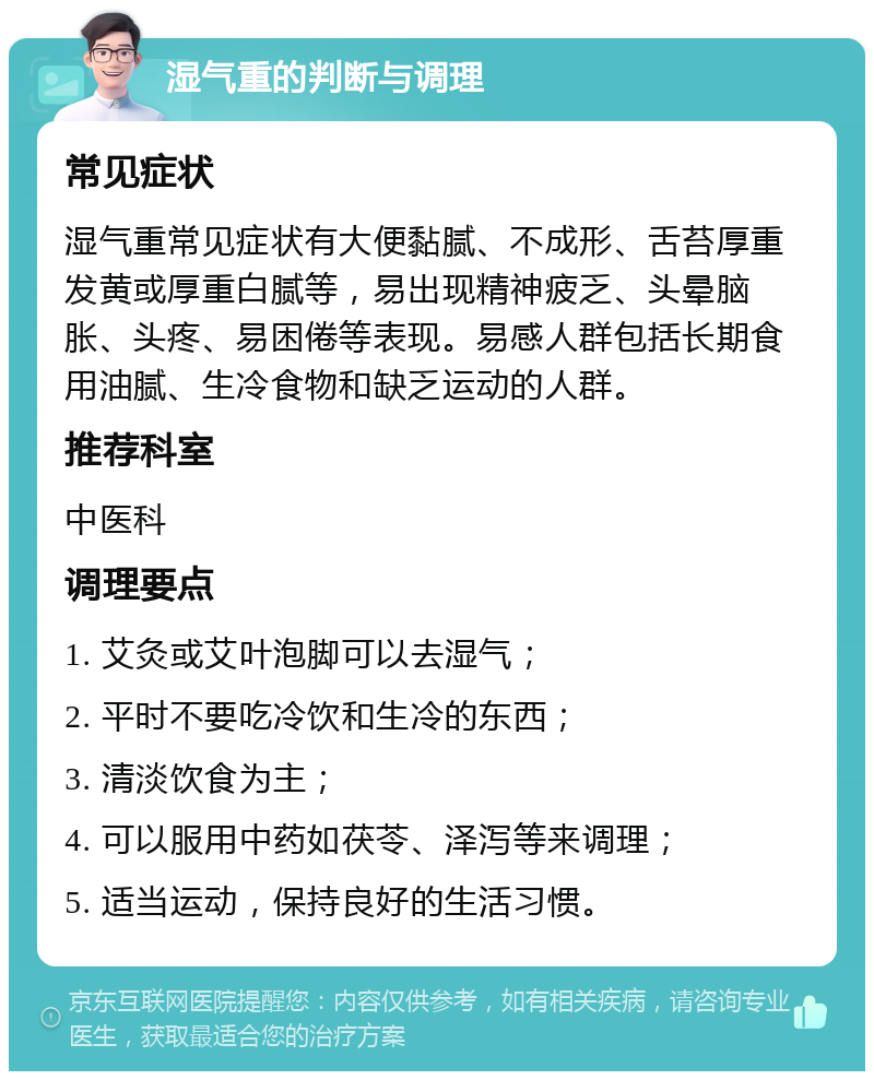 湿气重的判断与调理 常见症状 湿气重常见症状有大便黏腻、不成形、舌苔厚重发黄或厚重白腻等，易出现精神疲乏、头晕脑胀、头疼、易困倦等表现。易感人群包括长期食用油腻、生冷食物和缺乏运动的人群。 推荐科室 中医科 调理要点 1. 艾灸或艾叶泡脚可以去湿气； 2. 平时不要吃冷饮和生冷的东西； 3. 清淡饮食为主； 4. 可以服用中药如茯苓、泽泻等来调理； 5. 适当运动，保持良好的生活习惯。