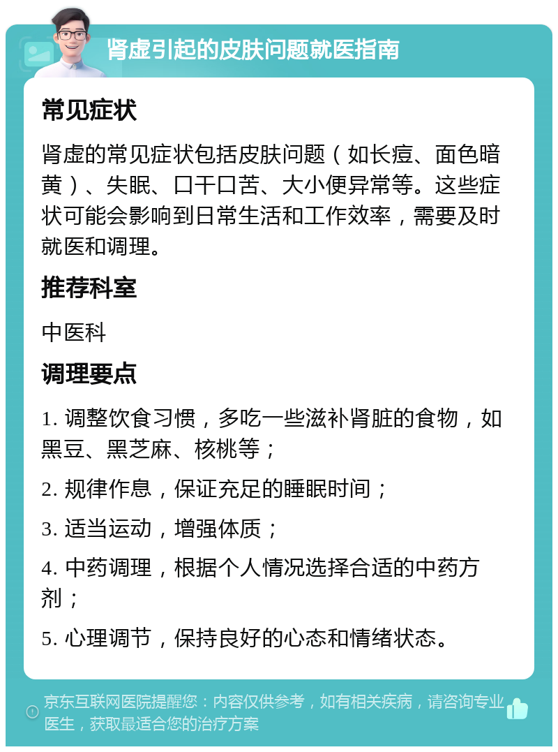 肾虚引起的皮肤问题就医指南 常见症状 肾虚的常见症状包括皮肤问题（如长痘、面色暗黄）、失眠、口干口苦、大小便异常等。这些症状可能会影响到日常生活和工作效率，需要及时就医和调理。 推荐科室 中医科 调理要点 1. 调整饮食习惯，多吃一些滋补肾脏的食物，如黑豆、黑芝麻、核桃等； 2. 规律作息，保证充足的睡眠时间； 3. 适当运动，增强体质； 4. 中药调理，根据个人情况选择合适的中药方剂； 5. 心理调节，保持良好的心态和情绪状态。