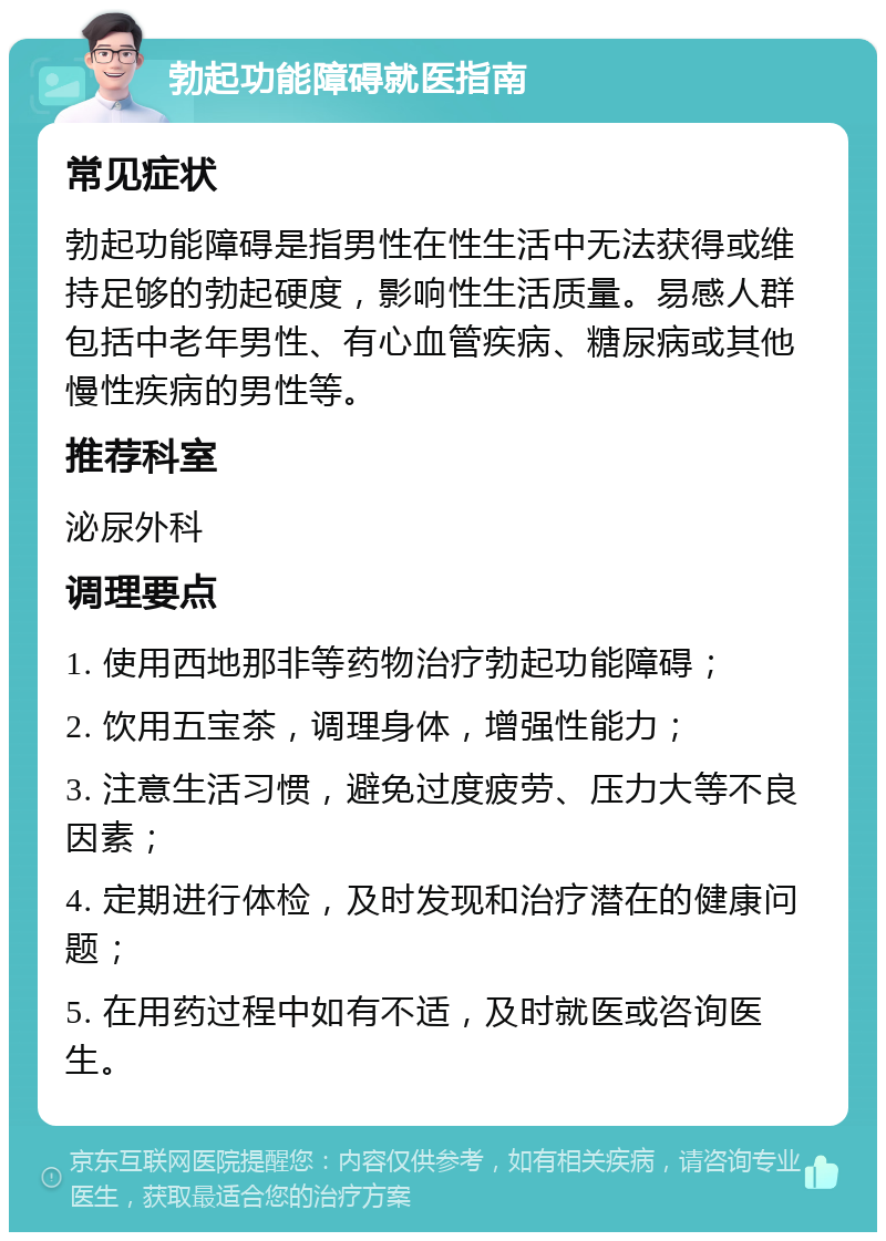 勃起功能障碍就医指南 常见症状 勃起功能障碍是指男性在性生活中无法获得或维持足够的勃起硬度，影响性生活质量。易感人群包括中老年男性、有心血管疾病、糖尿病或其他慢性疾病的男性等。 推荐科室 泌尿外科 调理要点 1. 使用西地那非等药物治疗勃起功能障碍； 2. 饮用五宝茶，调理身体，增强性能力； 3. 注意生活习惯，避免过度疲劳、压力大等不良因素； 4. 定期进行体检，及时发现和治疗潜在的健康问题； 5. 在用药过程中如有不适，及时就医或咨询医生。