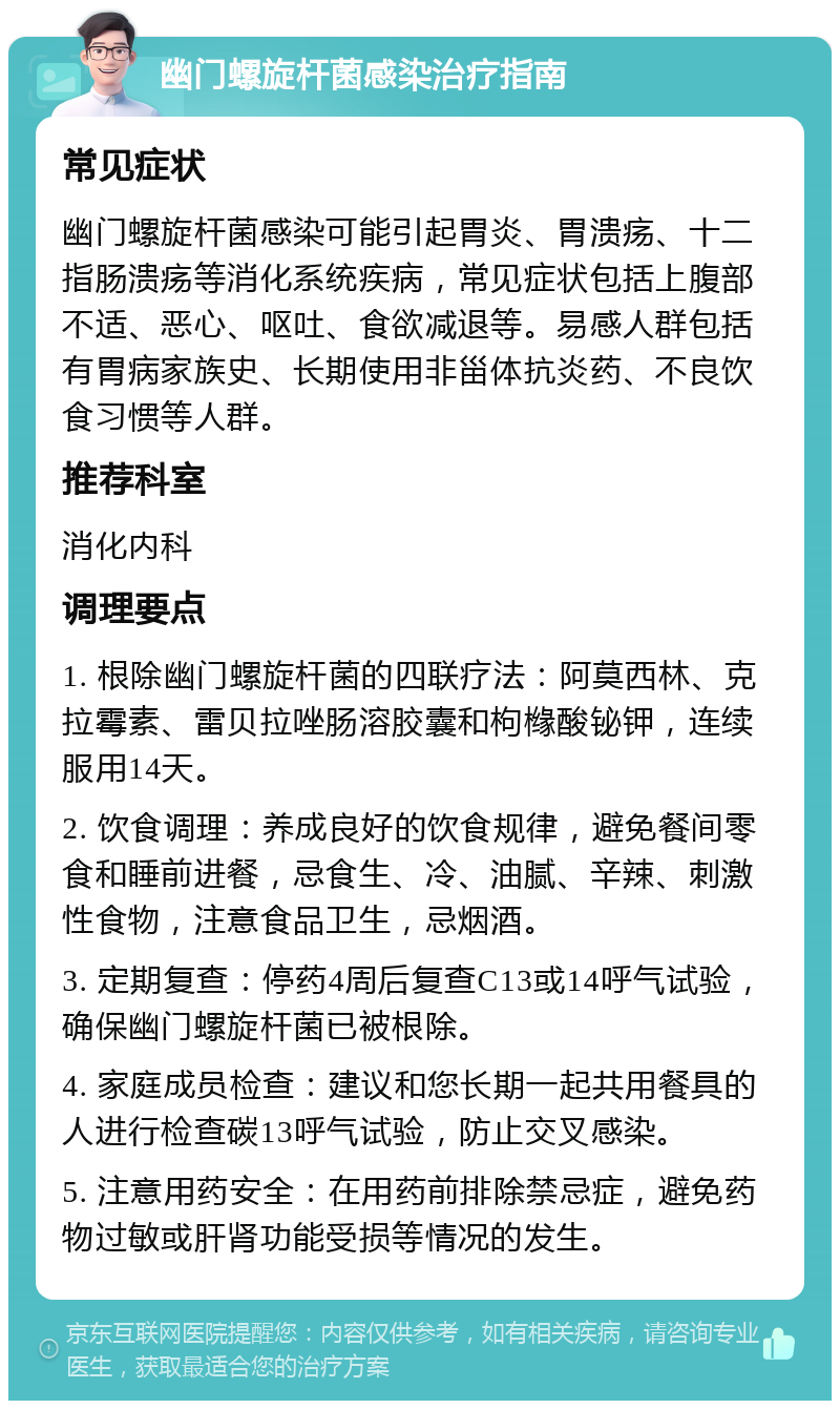 幽门螺旋杆菌感染治疗指南 常见症状 幽门螺旋杆菌感染可能引起胃炎、胃溃疡、十二指肠溃疡等消化系统疾病，常见症状包括上腹部不适、恶心、呕吐、食欲减退等。易感人群包括有胃病家族史、长期使用非甾体抗炎药、不良饮食习惯等人群。 推荐科室 消化内科 调理要点 1. 根除幽门螺旋杆菌的四联疗法：阿莫西林、克拉霉素、雷贝拉唑肠溶胶囊和枸橼酸铋钾，连续服用14天。 2. 饮食调理：养成良好的饮食规律，避免餐间零食和睡前进餐，忌食生、冷、油腻、辛辣、刺激性食物，注意食品卫生，忌烟酒。 3. 定期复查：停药4周后复查C13或14呼气试验，确保幽门螺旋杆菌已被根除。 4. 家庭成员检查：建议和您长期一起共用餐具的人进行检查碳13呼气试验，防止交叉感染。 5. 注意用药安全：在用药前排除禁忌症，避免药物过敏或肝肾功能受损等情况的发生。