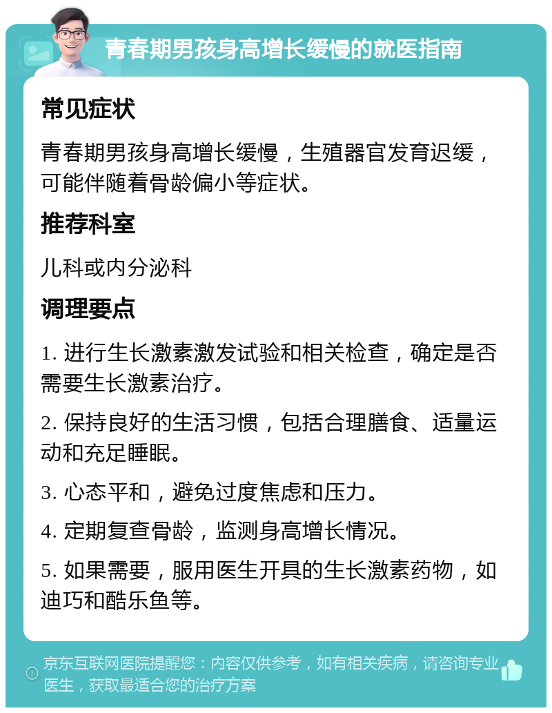 青春期男孩身高增长缓慢的就医指南 常见症状 青春期男孩身高增长缓慢，生殖器官发育迟缓，可能伴随着骨龄偏小等症状。 推荐科室 儿科或内分泌科 调理要点 1. 进行生长激素激发试验和相关检查，确定是否需要生长激素治疗。 2. 保持良好的生活习惯，包括合理膳食、适量运动和充足睡眠。 3. 心态平和，避免过度焦虑和压力。 4. 定期复查骨龄，监测身高增长情况。 5. 如果需要，服用医生开具的生长激素药物，如迪巧和酷乐鱼等。