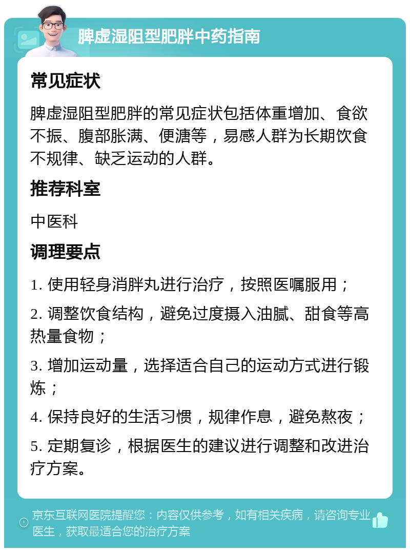 脾虚湿阻型肥胖中药指南 常见症状 脾虚湿阻型肥胖的常见症状包括体重增加、食欲不振、腹部胀满、便溏等，易感人群为长期饮食不规律、缺乏运动的人群。 推荐科室 中医科 调理要点 1. 使用轻身消胖丸进行治疗，按照医嘱服用； 2. 调整饮食结构，避免过度摄入油腻、甜食等高热量食物； 3. 增加运动量，选择适合自己的运动方式进行锻炼； 4. 保持良好的生活习惯，规律作息，避免熬夜； 5. 定期复诊，根据医生的建议进行调整和改进治疗方案。