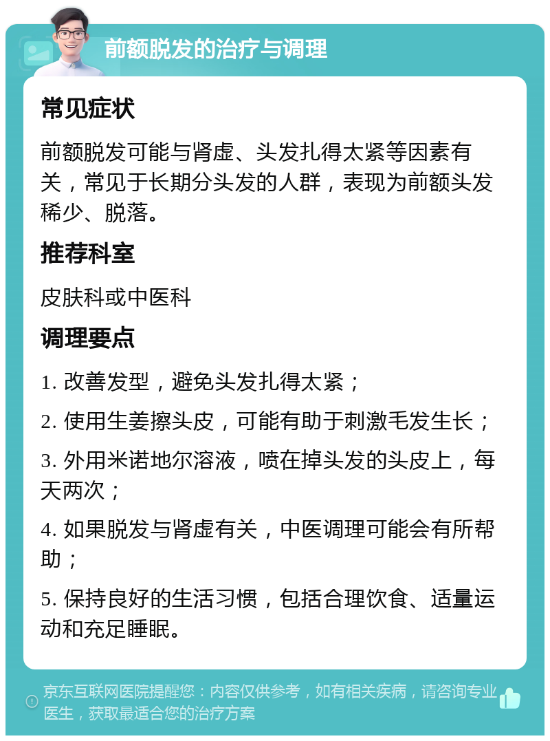 前额脱发的治疗与调理 常见症状 前额脱发可能与肾虚、头发扎得太紧等因素有关，常见于长期分头发的人群，表现为前额头发稀少、脱落。 推荐科室 皮肤科或中医科 调理要点 1. 改善发型，避免头发扎得太紧； 2. 使用生姜擦头皮，可能有助于刺激毛发生长； 3. 外用米诺地尔溶液，喷在掉头发的头皮上，每天两次； 4. 如果脱发与肾虚有关，中医调理可能会有所帮助； 5. 保持良好的生活习惯，包括合理饮食、适量运动和充足睡眠。