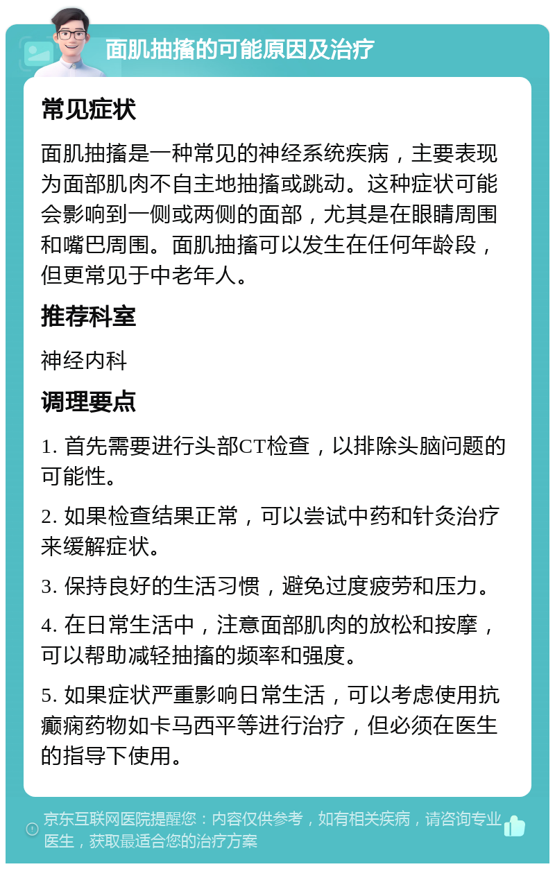 面肌抽搐的可能原因及治疗 常见症状 面肌抽搐是一种常见的神经系统疾病，主要表现为面部肌肉不自主地抽搐或跳动。这种症状可能会影响到一侧或两侧的面部，尤其是在眼睛周围和嘴巴周围。面肌抽搐可以发生在任何年龄段，但更常见于中老年人。 推荐科室 神经内科 调理要点 1. 首先需要进行头部CT检查，以排除头脑问题的可能性。 2. 如果检查结果正常，可以尝试中药和针灸治疗来缓解症状。 3. 保持良好的生活习惯，避免过度疲劳和压力。 4. 在日常生活中，注意面部肌肉的放松和按摩，可以帮助减轻抽搐的频率和强度。 5. 如果症状严重影响日常生活，可以考虑使用抗癫痫药物如卡马西平等进行治疗，但必须在医生的指导下使用。