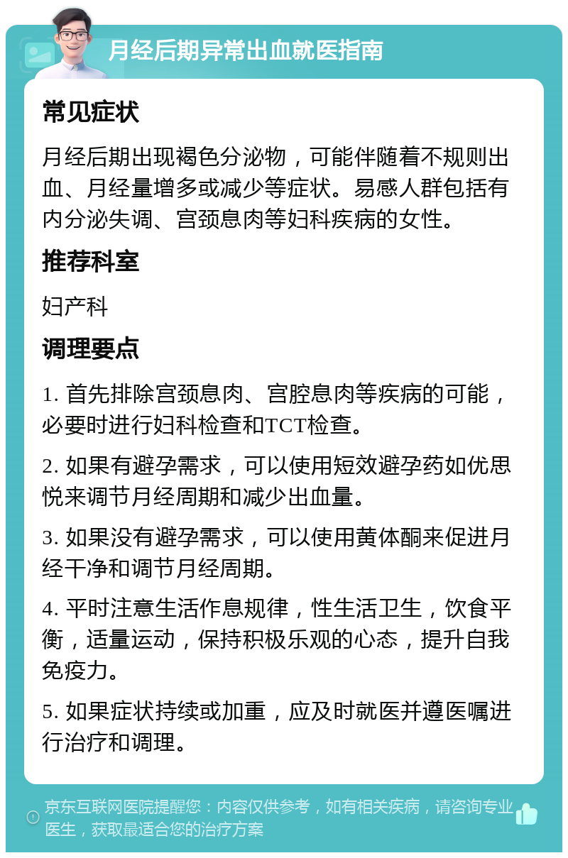 月经后期异常出血就医指南 常见症状 月经后期出现褐色分泌物，可能伴随着不规则出血、月经量增多或减少等症状。易感人群包括有内分泌失调、宫颈息肉等妇科疾病的女性。 推荐科室 妇产科 调理要点 1. 首先排除宫颈息肉、宫腔息肉等疾病的可能，必要时进行妇科检查和TCT检查。 2. 如果有避孕需求，可以使用短效避孕药如优思悦来调节月经周期和减少出血量。 3. 如果没有避孕需求，可以使用黄体酮来促进月经干净和调节月经周期。 4. 平时注意生活作息规律，性生活卫生，饮食平衡，适量运动，保持积极乐观的心态，提升自我免疫力。 5. 如果症状持续或加重，应及时就医并遵医嘱进行治疗和调理。