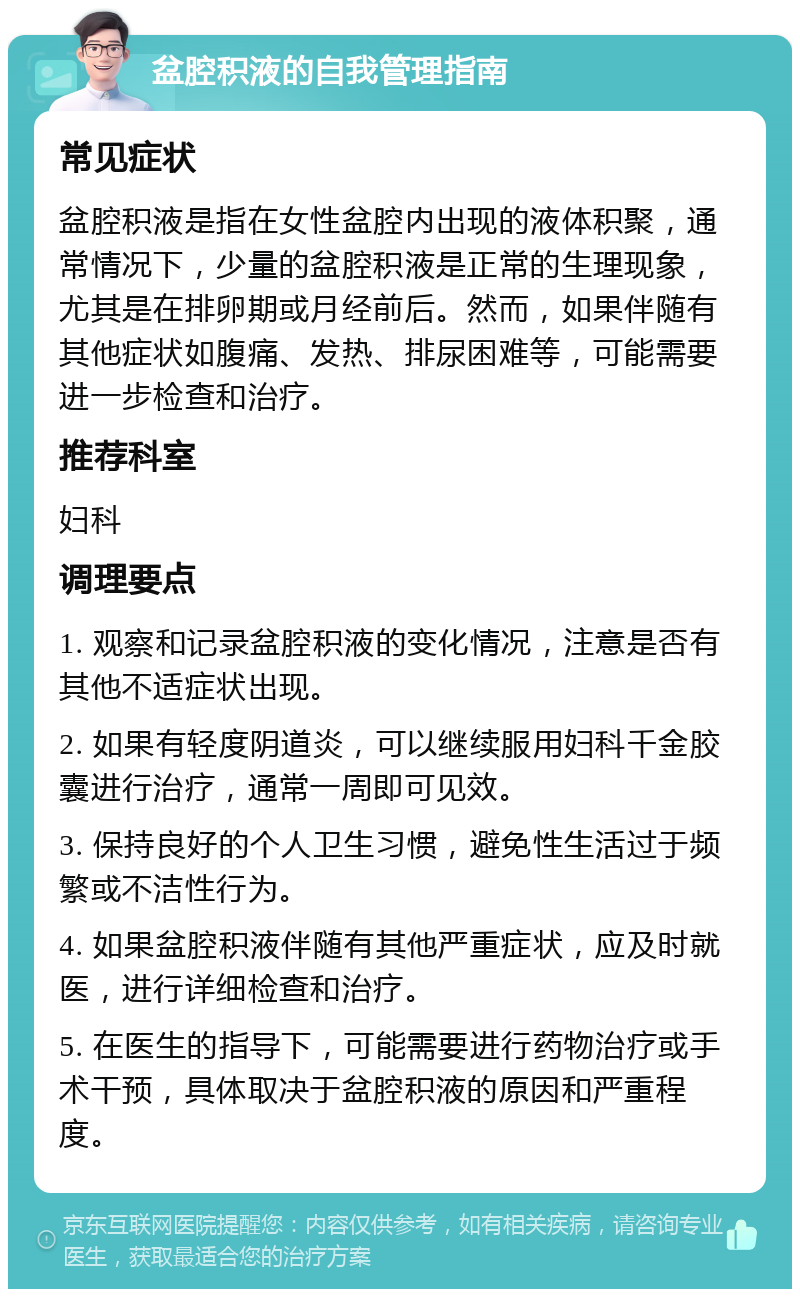 盆腔积液的自我管理指南 常见症状 盆腔积液是指在女性盆腔内出现的液体积聚，通常情况下，少量的盆腔积液是正常的生理现象，尤其是在排卵期或月经前后。然而，如果伴随有其他症状如腹痛、发热、排尿困难等，可能需要进一步检查和治疗。 推荐科室 妇科 调理要点 1. 观察和记录盆腔积液的变化情况，注意是否有其他不适症状出现。 2. 如果有轻度阴道炎，可以继续服用妇科千金胶囊进行治疗，通常一周即可见效。 3. 保持良好的个人卫生习惯，避免性生活过于频繁或不洁性行为。 4. 如果盆腔积液伴随有其他严重症状，应及时就医，进行详细检查和治疗。 5. 在医生的指导下，可能需要进行药物治疗或手术干预，具体取决于盆腔积液的原因和严重程度。