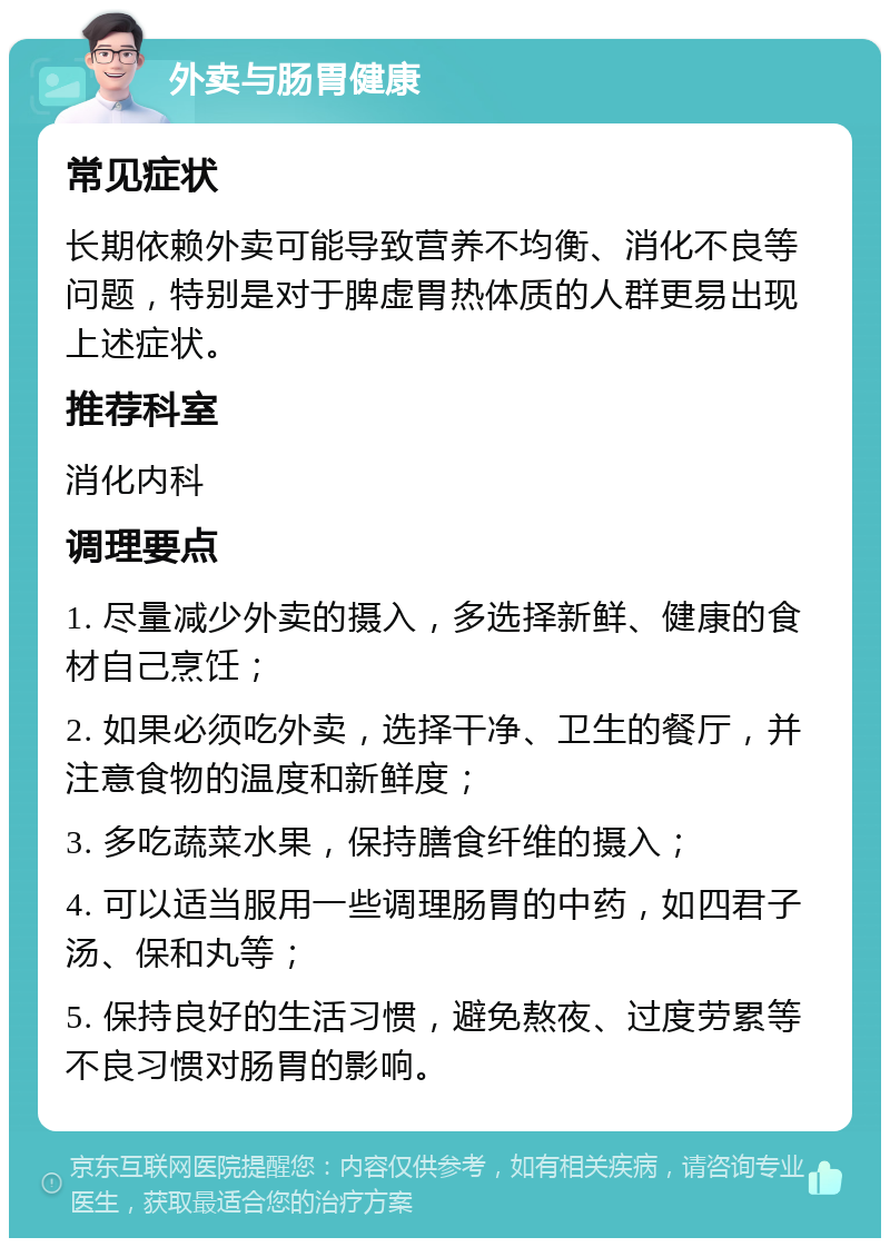 外卖与肠胃健康 常见症状 长期依赖外卖可能导致营养不均衡、消化不良等问题，特别是对于脾虚胃热体质的人群更易出现上述症状。 推荐科室 消化内科 调理要点 1. 尽量减少外卖的摄入，多选择新鲜、健康的食材自己烹饪； 2. 如果必须吃外卖，选择干净、卫生的餐厅，并注意食物的温度和新鲜度； 3. 多吃蔬菜水果，保持膳食纤维的摄入； 4. 可以适当服用一些调理肠胃的中药，如四君子汤、保和丸等； 5. 保持良好的生活习惯，避免熬夜、过度劳累等不良习惯对肠胃的影响。