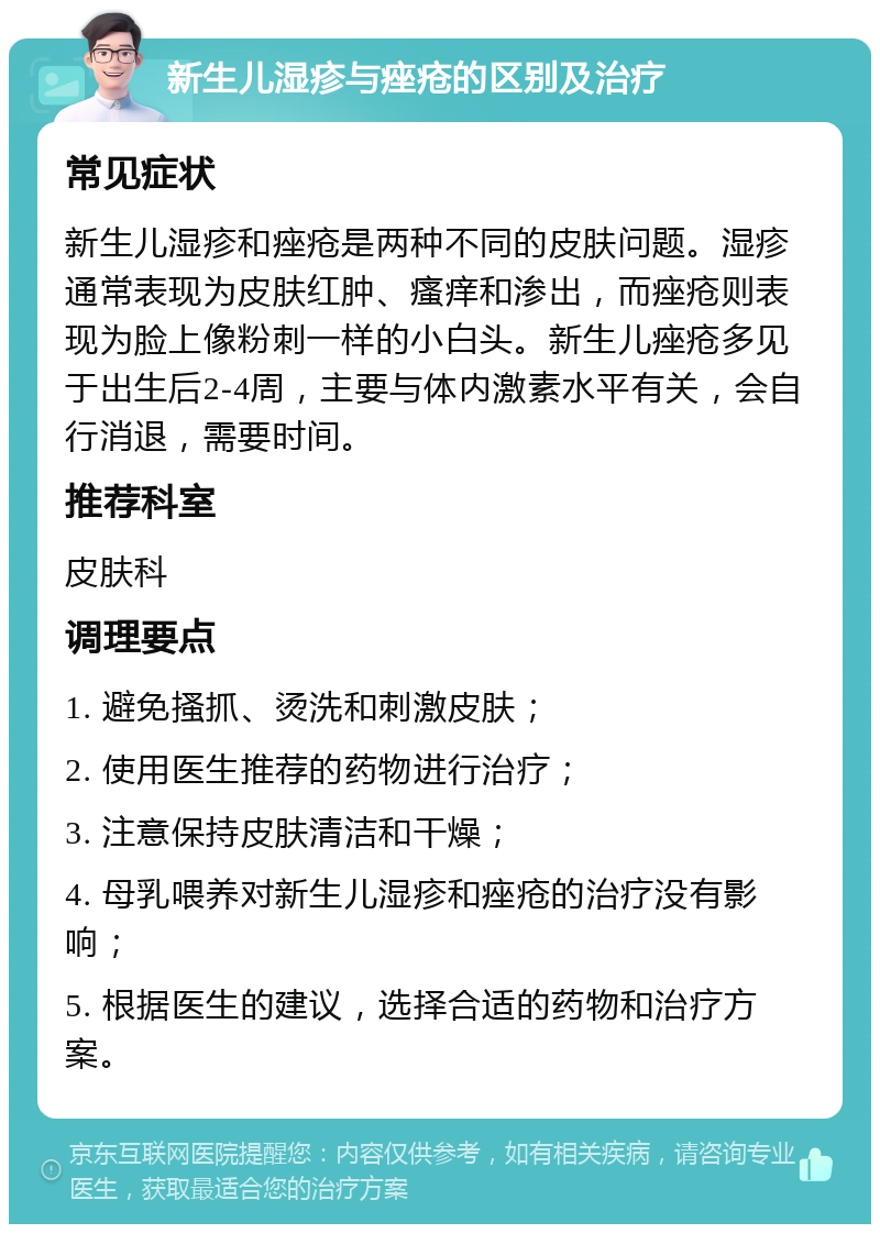 新生儿湿疹与痤疮的区别及治疗 常见症状 新生儿湿疹和痤疮是两种不同的皮肤问题。湿疹通常表现为皮肤红肿、瘙痒和渗出，而痤疮则表现为脸上像粉刺一样的小白头。新生儿痤疮多见于出生后2-4周，主要与体内激素水平有关，会自行消退，需要时间。 推荐科室 皮肤科 调理要点 1. 避免搔抓、烫洗和刺激皮肤； 2. 使用医生推荐的药物进行治疗； 3. 注意保持皮肤清洁和干燥； 4. 母乳喂养对新生儿湿疹和痤疮的治疗没有影响； 5. 根据医生的建议，选择合适的药物和治疗方案。