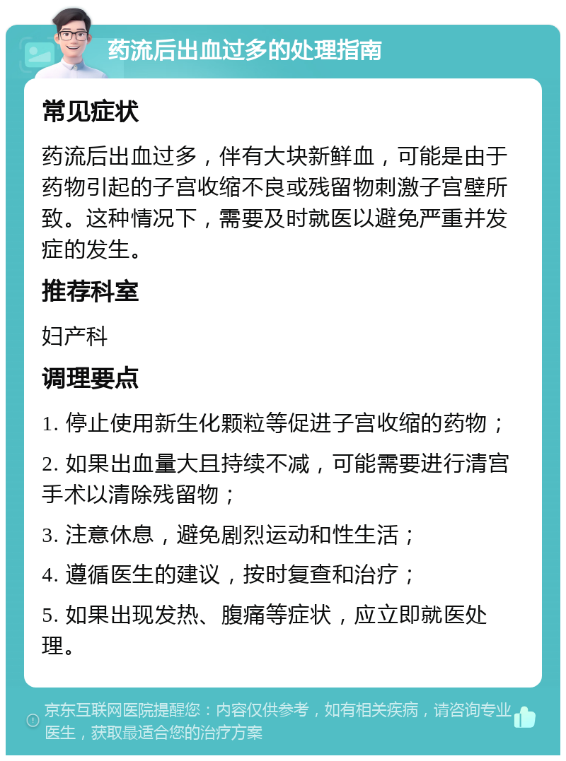 药流后出血过多的处理指南 常见症状 药流后出血过多，伴有大块新鲜血，可能是由于药物引起的子宫收缩不良或残留物刺激子宫壁所致。这种情况下，需要及时就医以避免严重并发症的发生。 推荐科室 妇产科 调理要点 1. 停止使用新生化颗粒等促进子宫收缩的药物； 2. 如果出血量大且持续不减，可能需要进行清宫手术以清除残留物； 3. 注意休息，避免剧烈运动和性生活； 4. 遵循医生的建议，按时复查和治疗； 5. 如果出现发热、腹痛等症状，应立即就医处理。