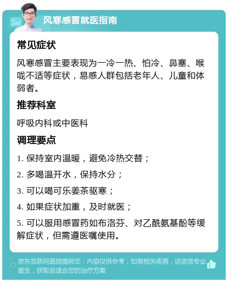 风寒感冒就医指南 常见症状 风寒感冒主要表现为一冷一热、怕冷、鼻塞、喉咙不适等症状，易感人群包括老年人、儿童和体弱者。 推荐科室 呼吸内科或中医科 调理要点 1. 保持室内温暖，避免冷热交替； 2. 多喝温开水，保持水分； 3. 可以喝可乐姜茶驱寒； 4. 如果症状加重，及时就医； 5. 可以服用感冒药如布洛芬、对乙酰氨基酚等缓解症状，但需遵医嘱使用。