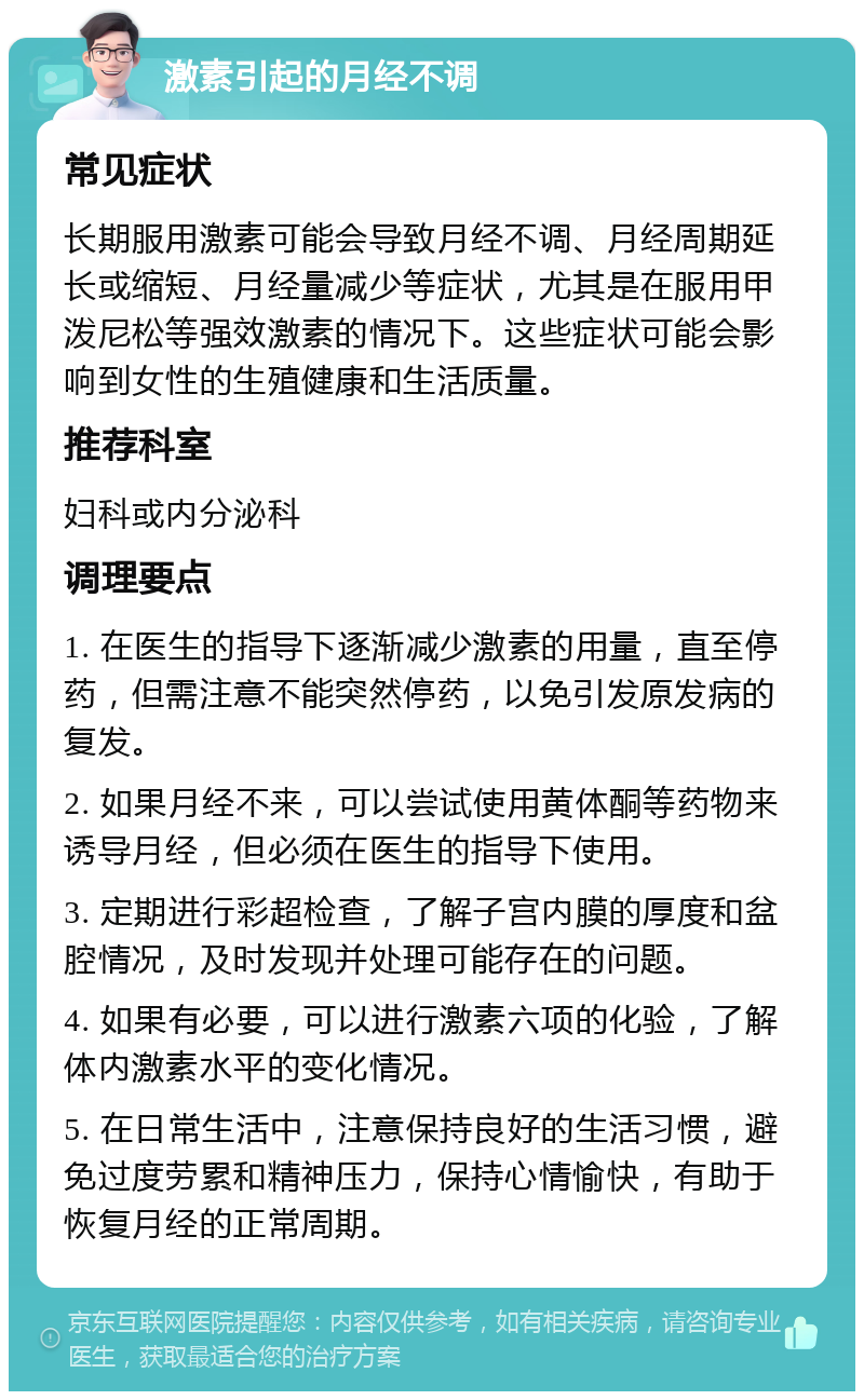 激素引起的月经不调 常见症状 长期服用激素可能会导致月经不调、月经周期延长或缩短、月经量减少等症状，尤其是在服用甲泼尼松等强效激素的情况下。这些症状可能会影响到女性的生殖健康和生活质量。 推荐科室 妇科或内分泌科 调理要点 1. 在医生的指导下逐渐减少激素的用量，直至停药，但需注意不能突然停药，以免引发原发病的复发。 2. 如果月经不来，可以尝试使用黄体酮等药物来诱导月经，但必须在医生的指导下使用。 3. 定期进行彩超检查，了解子宫内膜的厚度和盆腔情况，及时发现并处理可能存在的问题。 4. 如果有必要，可以进行激素六项的化验，了解体内激素水平的变化情况。 5. 在日常生活中，注意保持良好的生活习惯，避免过度劳累和精神压力，保持心情愉快，有助于恢复月经的正常周期。