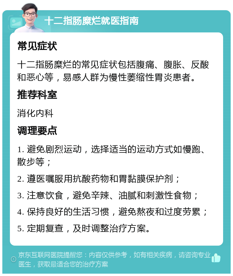 十二指肠糜烂就医指南 常见症状 十二指肠糜烂的常见症状包括腹痛、腹胀、反酸和恶心等，易感人群为慢性萎缩性胃炎患者。 推荐科室 消化内科 调理要点 1. 避免剧烈运动，选择适当的运动方式如慢跑、散步等； 2. 遵医嘱服用抗酸药物和胃黏膜保护剂； 3. 注意饮食，避免辛辣、油腻和刺激性食物； 4. 保持良好的生活习惯，避免熬夜和过度劳累； 5. 定期复查，及时调整治疗方案。