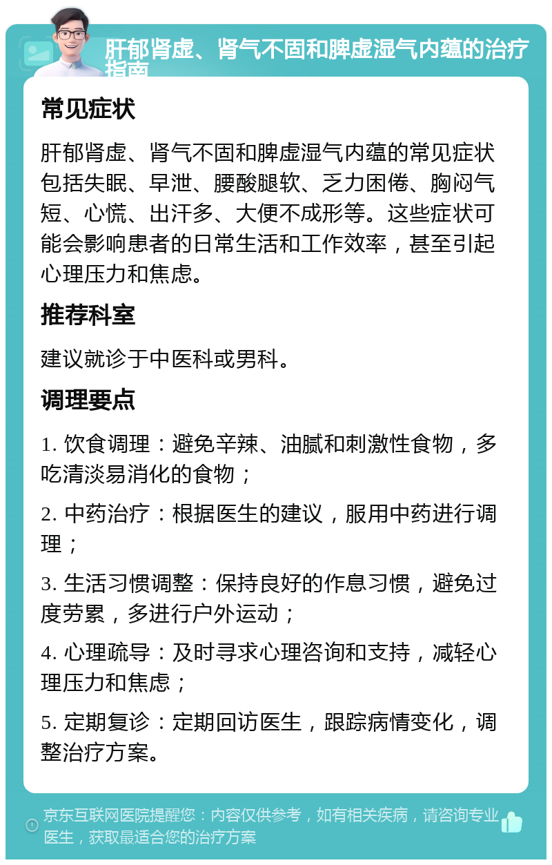 肝郁肾虚、肾气不固和脾虚湿气内蕴的治疗指南 常见症状 肝郁肾虚、肾气不固和脾虚湿气内蕴的常见症状包括失眠、早泄、腰酸腿软、乏力困倦、胸闷气短、心慌、出汗多、大便不成形等。这些症状可能会影响患者的日常生活和工作效率，甚至引起心理压力和焦虑。 推荐科室 建议就诊于中医科或男科。 调理要点 1. 饮食调理：避免辛辣、油腻和刺激性食物，多吃清淡易消化的食物； 2. 中药治疗：根据医生的建议，服用中药进行调理； 3. 生活习惯调整：保持良好的作息习惯，避免过度劳累，多进行户外运动； 4. 心理疏导：及时寻求心理咨询和支持，减轻心理压力和焦虑； 5. 定期复诊：定期回访医生，跟踪病情变化，调整治疗方案。