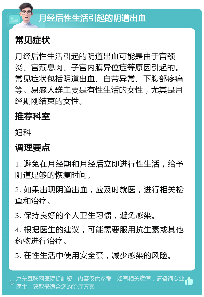 月经后性生活引起的阴道出血 常见症状 月经后性生活引起的阴道出血可能是由于宫颈炎、宫颈息肉、子宫内膜异位症等原因引起的。常见症状包括阴道出血、白带异常、下腹部疼痛等。易感人群主要是有性生活的女性，尤其是月经期刚结束的女性。 推荐科室 妇科 调理要点 1. 避免在月经期和月经后立即进行性生活，给予阴道足够的恢复时间。 2. 如果出现阴道出血，应及时就医，进行相关检查和治疗。 3. 保持良好的个人卫生习惯，避免感染。 4. 根据医生的建议，可能需要服用抗生素或其他药物进行治疗。 5. 在性生活中使用安全套，减少感染的风险。