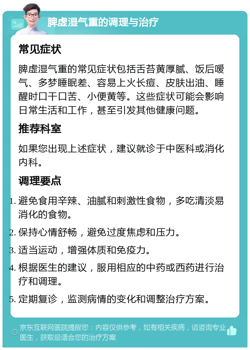 脾虚湿气重的调理与治疗 常见症状 脾虚湿气重的常见症状包括舌苔黄厚腻、饭后嗳气、多梦睡眠差、容易上火长痘、皮肤出油、睡醒时口干口苦、小便黄等。这些症状可能会影响日常生活和工作，甚至引发其他健康问题。 推荐科室 如果您出现上述症状，建议就诊于中医科或消化内科。 调理要点 避免食用辛辣、油腻和刺激性食物，多吃清淡易消化的食物。 保持心情舒畅，避免过度焦虑和压力。 适当运动，增强体质和免疫力。 根据医生的建议，服用相应的中药或西药进行治疗和调理。 定期复诊，监测病情的变化和调整治疗方案。