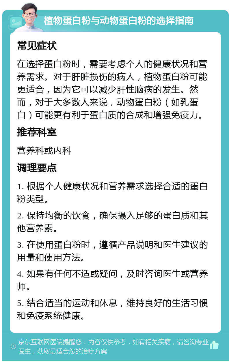 植物蛋白粉与动物蛋白粉的选择指南 常见症状 在选择蛋白粉时，需要考虑个人的健康状况和营养需求。对于肝脏损伤的病人，植物蛋白粉可能更适合，因为它可以减少肝性脑病的发生。然而，对于大多数人来说，动物蛋白粉（如乳蛋白）可能更有利于蛋白质的合成和增强免疫力。 推荐科室 营养科或内科 调理要点 1. 根据个人健康状况和营养需求选择合适的蛋白粉类型。 2. 保持均衡的饮食，确保摄入足够的蛋白质和其他营养素。 3. 在使用蛋白粉时，遵循产品说明和医生建议的用量和使用方法。 4. 如果有任何不适或疑问，及时咨询医生或营养师。 5. 结合适当的运动和休息，维持良好的生活习惯和免疫系统健康。