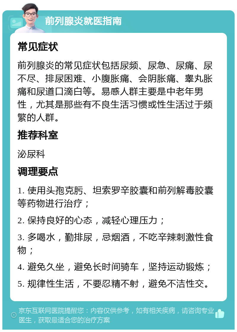 前列腺炎就医指南 常见症状 前列腺炎的常见症状包括尿频、尿急、尿痛、尿不尽、排尿困难、小腹胀痛、会阴胀痛、睾丸胀痛和尿道口滴白等。易感人群主要是中老年男性，尤其是那些有不良生活习惯或性生活过于频繁的人群。 推荐科室 泌尿科 调理要点 1. 使用头孢克肟、坦索罗辛胶囊和前列解毒胶囊等药物进行治疗； 2. 保持良好的心态，减轻心理压力； 3. 多喝水，勤排尿，忌烟酒，不吃辛辣刺激性食物； 4. 避免久坐，避免长时间骑车，坚持运动锻炼； 5. 规律性生活，不要忍精不射，避免不洁性交。