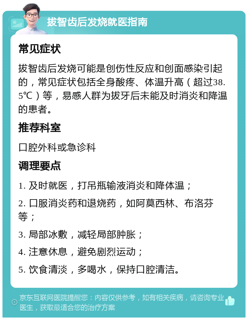 拔智齿后发烧就医指南 常见症状 拔智齿后发烧可能是创伤性反应和创面感染引起的，常见症状包括全身酸疼、体温升高（超过38.5℃）等，易感人群为拔牙后未能及时消炎和降温的患者。 推荐科室 口腔外科或急诊科 调理要点 1. 及时就医，打吊瓶输液消炎和降体温； 2. 口服消炎药和退烧药，如阿莫西林、布洛芬等； 3. 局部冰敷，减轻局部肿胀； 4. 注意休息，避免剧烈运动； 5. 饮食清淡，多喝水，保持口腔清洁。