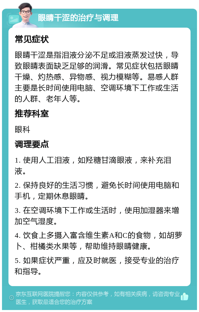 眼睛干涩的治疗与调理 常见症状 眼睛干涩是指泪液分泌不足或泪液蒸发过快，导致眼睛表面缺乏足够的润滑。常见症状包括眼睛干燥、灼热感、异物感、视力模糊等。易感人群主要是长时间使用电脑、空调环境下工作或生活的人群、老年人等。 推荐科室 眼科 调理要点 1. 使用人工泪液，如羟糖甘滴眼液，来补充泪液。 2. 保持良好的生活习惯，避免长时间使用电脑和手机，定期休息眼睛。 3. 在空调环境下工作或生活时，使用加湿器来增加空气湿度。 4. 饮食上多摄入富含维生素A和C的食物，如胡萝卜、柑橘类水果等，帮助维持眼睛健康。 5. 如果症状严重，应及时就医，接受专业的治疗和指导。