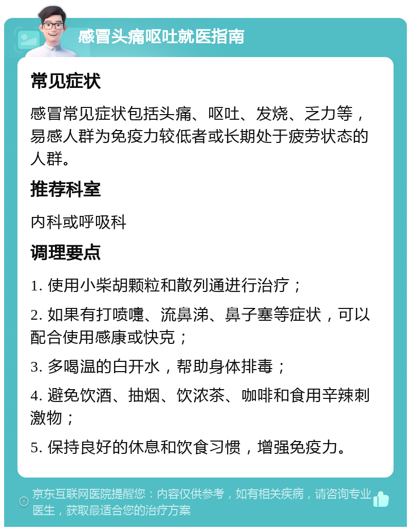 感冒头痛呕吐就医指南 常见症状 感冒常见症状包括头痛、呕吐、发烧、乏力等，易感人群为免疫力较低者或长期处于疲劳状态的人群。 推荐科室 内科或呼吸科 调理要点 1. 使用小柴胡颗粒和散列通进行治疗； 2. 如果有打喷嚏、流鼻涕、鼻子塞等症状，可以配合使用感康或快克； 3. 多喝温的白开水，帮助身体排毒； 4. 避免饮酒、抽烟、饮浓茶、咖啡和食用辛辣刺激物； 5. 保持良好的休息和饮食习惯，增强免疫力。