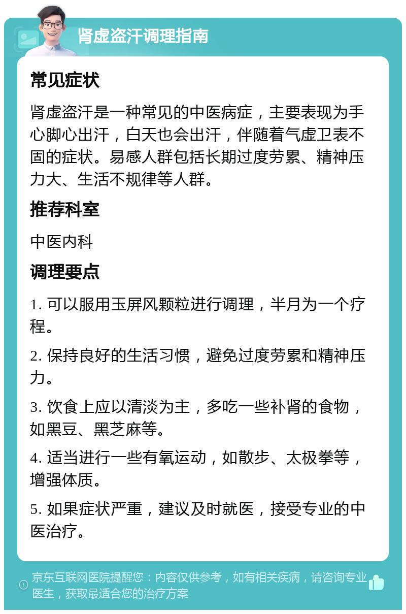 肾虚盗汗调理指南 常见症状 肾虚盗汗是一种常见的中医病症，主要表现为手心脚心出汗，白天也会出汗，伴随着气虚卫表不固的症状。易感人群包括长期过度劳累、精神压力大、生活不规律等人群。 推荐科室 中医内科 调理要点 1. 可以服用玉屏风颗粒进行调理，半月为一个疗程。 2. 保持良好的生活习惯，避免过度劳累和精神压力。 3. 饮食上应以清淡为主，多吃一些补肾的食物，如黑豆、黑芝麻等。 4. 适当进行一些有氧运动，如散步、太极拳等，增强体质。 5. 如果症状严重，建议及时就医，接受专业的中医治疗。