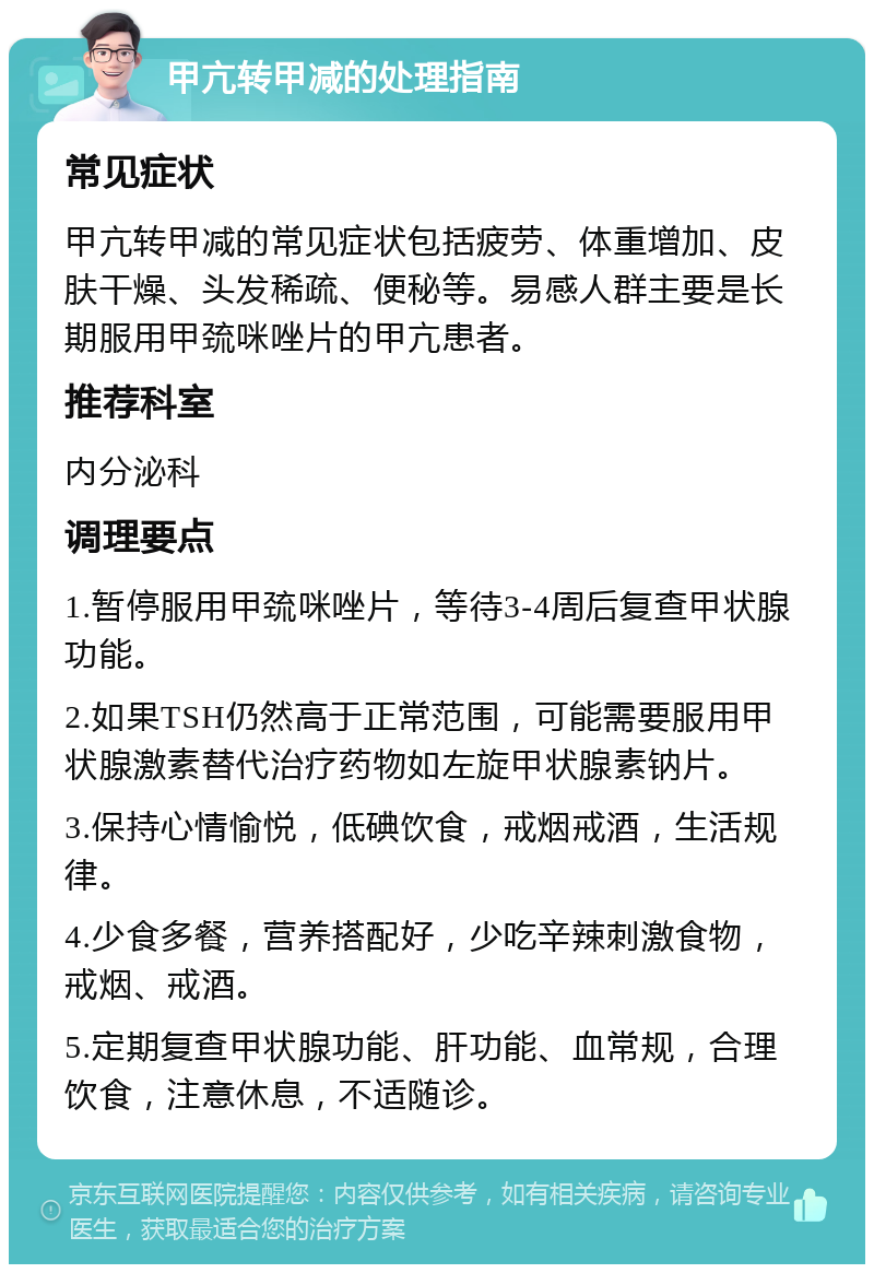 甲亢转甲减的处理指南 常见症状 甲亢转甲减的常见症状包括疲劳、体重增加、皮肤干燥、头发稀疏、便秘等。易感人群主要是长期服用甲巯咪唑片的甲亢患者。 推荐科室 内分泌科 调理要点 1.暂停服用甲巯咪唑片，等待3-4周后复查甲状腺功能。 2.如果TSH仍然高于正常范围，可能需要服用甲状腺激素替代治疗药物如左旋甲状腺素钠片。 3.保持心情愉悦，低碘饮食，戒烟戒酒，生活规律。 4.少食多餐，营养搭配好，少吃辛辣刺激食物，戒烟、戒酒。 5.定期复查甲状腺功能、肝功能、血常规，合理饮食，注意休息，不适随诊。