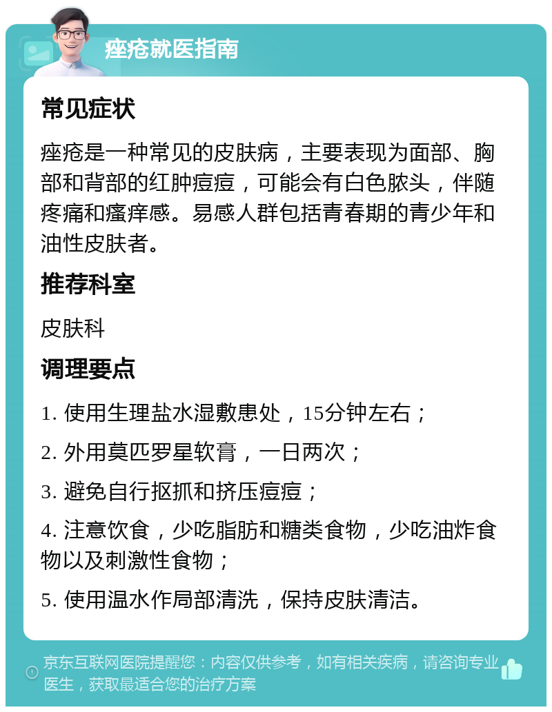 痤疮就医指南 常见症状 痤疮是一种常见的皮肤病，主要表现为面部、胸部和背部的红肿痘痘，可能会有白色脓头，伴随疼痛和瘙痒感。易感人群包括青春期的青少年和油性皮肤者。 推荐科室 皮肤科 调理要点 1. 使用生理盐水湿敷患处，15分钟左右； 2. 外用莫匹罗星软膏，一日两次； 3. 避免自行抠抓和挤压痘痘； 4. 注意饮食，少吃脂肪和糖类食物，少吃油炸食物以及刺激性食物； 5. 使用温水作局部清洗，保持皮肤清洁。